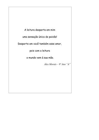 A leitura desperta em mim

   uma sensação única de paixão!

Desperte em você também esse amor,

         pois com a leitura

      o mundo vem à sua mão.

                     Alex Morais – 9º Ano “A”
 