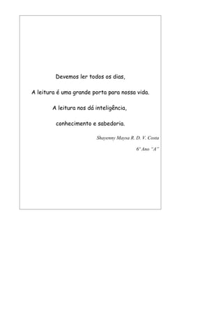 Devemos ler todos os dias,

A leitura é uma grande porta para nossa vida.

       A leitura nos dá inteligência,

         conhecimento e sabedoria.

                        Shayenny Maysa R. D. V. Costa

                                          6º Ano “A”
 