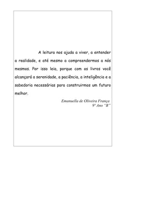 A leitura nos ajuda a viver, a entender

a realidade, e até mesmo a compreendermos a nós

mesmos. Por isso leia, porque com os livros você

alcançará a serenidade, a paciência, a inteligência e a

sabedoria necessárias para construirmos um futuro

melhor.
                          Emanuella de Oliveira França
                                            9º Ano “B”
 