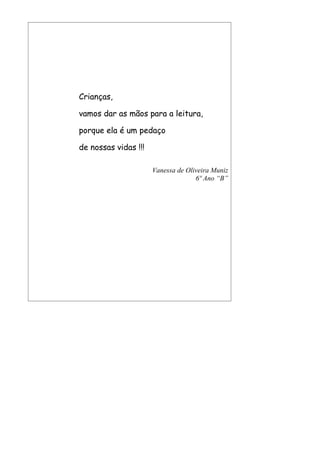Crianças,

vamos dar as mãos para a leitura,

porque ela é um pedaço

de nossas vidas !!!

                      Vanessa de Oliveira Muniz
                                    6º Ano “B”
 
