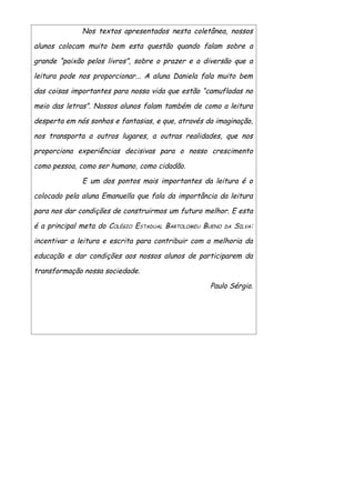 Nos textos apresentados nesta coletânea, nossos

alunos colocam muito bem esta questão quando falam sobre a

grande “paixão pelos livros”, sobre o prazer e a diversão que a

leitura pode nos proporcionar... A aluna Daniela fala muito bem

das coisas importantes para nossa vida que estão “camufladas no

meio das letras”. Nossos alunos falam também de como a leitura

desperta em nós sonhos e fantasias, e que, através da imaginação,

nos transporta a outros lugares, a outras realidades, que nos

proporciona experiências decisivas para o nosso crescimento

como pessoa, como ser humano, como cidadão.

              E um dos pontos mais importantes da leitura é o

colocado pela aluna Emanuella que fala da importância da leitura

para nos dar condições de construirmos um futuro melhor. E esta

é a principal meta do COLÉGIO ESTADUAL BARTOLOMEU BUENO   DA   SILVA:

incentivar a leitura e escrita para contribuir com a melhoria da

educação e dar condições aos nossos alunos de participarem da

transformação nossa sociedade.

                                                    Paulo Sérgio.
 