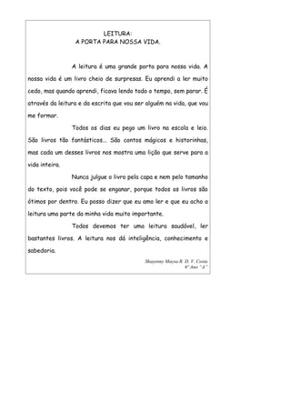 LEITURA:
                 A PORTA PARA NOSSA VIDA.



                A leitura é uma grande porta para nossa vida. A

nossa vida é um livro cheio de surpresas. Eu aprendi a ler muito

cedo, mas quando aprendi, ficava lendo todo o tempo, sem parar. É

através da leitura e da escrita que vou ser alguém na vida, que vou

me formar.

                Todos os dias eu pego um livro na escola e leio.

São livros tão fantásticos... São contos mágicos e historinhas,

mas cada um desses livros nos mostra uma lição que serve para a

vida inteira.

                Nunca julgue o livro pela capa e nem pelo tamanho

do texto, pois você pode se enganar, porque todos os livros são

ótimos por dentro. Eu posso dizer que eu amo ler e que eu acho a

leitura uma parte da minha vida muito importante.

                Todos devemos ter uma leitura saudável, ler

bastantes livros. A leitura nos dá inteligência, conhecimento e

sabedoria.
                                           Shayenny Maysa R. D. V. Costa
                                                             6º Ano “A”
 