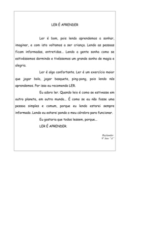 LER É APRENDER



               Ler é bom, pois lendo aprendemos a sonhar,

imaginar, e com isto voltamos a ser criança. Lendo as pessoas

ficam informadas, entretidas... Lendo a gente sonha como se

estivéssemos dormindo e tivéssemos um grande sonho de magia e

alegria.

               Ler é algo confortante. Ler é um exercício maior

que jogar bola, jogar basquete, ping-pong, pois lendo nós

aprendemos. Por isso eu recomendo LER.

               Eu adoro ler. Quando leio é como se estivesse em

outro planeta, em outro mundo... É como se eu não fosse uma

pessoa simples e comum, porque eu lendo estarei sempre

informado. Lendo eu estarei pondo o meu cérebro para funcionar.

               Eu gostaria que todos lessem, porque...

               LER É APRENDER.

                                                         Raylander
                                                         9º Ano “A”
 