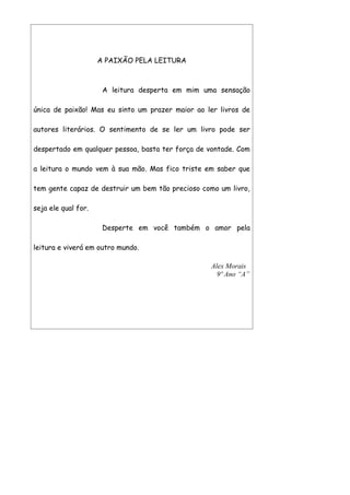 A PAIXÃO PELA LEITURA



                      A leitura desperta em mim uma sensação

única de paixão! Mas eu sinto um prazer maior ao ler livros de

autores literários. O sentimento de se ler um livro pode ser

despertado em qualquer pessoa, basta ter força de vontade. Com

a leitura o mundo vem à sua mão. Mas fico triste em saber que

tem gente capaz de destruir um bem tão precioso como um livro,

seja ele qual for.

                      Desperte em você também o amor pela

leitura e viverá em outro mundo.

                                                  Alex Morais
                                                    9º Ano “A”
 
