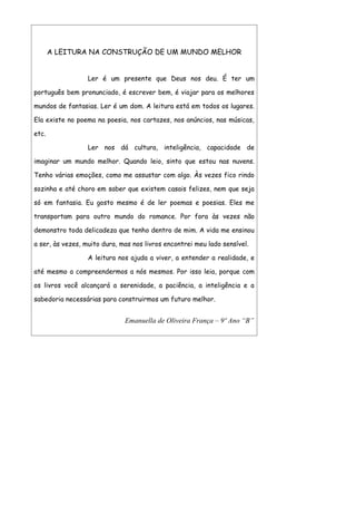 A LEITURA NA CONSTRUÇÃO DE UM MUNDO MELHOR


                  Ler é um presente que Deus nos deu. É ter um

português bem pronunciado, é escrever bem, é viajar para os melhores

mundos de fantasias. Ler é um dom. A leitura está em todos os lugares.

Ela existe no poema na poesia, nos cartazes, nos anúncios, nas músicas,

etc.

                  Ler nos dá cultura, inteligência, capacidade de

imaginar um mundo melhor. Quando leio, sinto que estou nas nuvens.

Tenho várias emoções, como me assustar com algo. Às vezes fico rindo

sozinha e até choro em saber que existem casais felizes, nem que seja

só em fantasia. Eu gosto mesmo é de ler poemas e poesias. Eles me

transportam para outro mundo do romance. Por fora às vezes não

demonstro toda delicadeza que tenho dentro de mim. A vida me ensinou

a ser, às vezes, muito dura, mas nos livros encontrei meu lado sensível.

                  A leitura nos ajuda a viver, a entender a realidade, e

até mesmo a compreendermos a nós mesmos. Por isso leia, porque com

os livros você alcançará a serenidade, a paciência, a inteligência e a

sabedoria necessárias para construirmos um futuro melhor.


                              Emanuella de Oliveira França – 9º Ano “B”
 