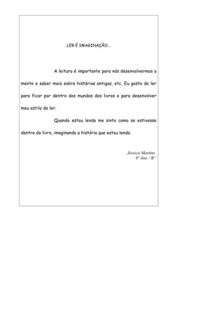 LER É IMAGINAÇÃO...




                A leitura é importante para nós desenvolvermos a

mente e saber mais sobre histórias antigas, etc. Eu gosto de ler

para ficar por dentro dos mundos dos livros e para desenvolver

meu estilo de ler.

                Quando estou lendo me sinto como se estivesse

dentro do livro, imaginando a história que estou lendo.



                                                    Jéssica Martins
                                                         9º Ano “B”
 