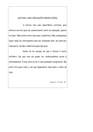 LEITURA: UMA SENSAÇÃO INEXPLICÁVEL


               A leitura tem uma importância extrema, pois

oferece um alto grau de conhecimento tanto na educação, quanto

no lazer. Não existe outro meio que a substitua. Não conseguimos

fazer nada de interessante sem ela. Pensando bem, ela está por

toda parte. Só não a desfruta quem não quer.

               Gosto de ler porque sei que a leitura é muito

utilitária. Sei que com ela posso ter conhecimentos novos e

interessantes. O que sinto ao ler é uma sensação inexplicável. Me

sinto livre para tudo, e sei que dependerei dela para o resto da

vida.




                                               Nayara – 9º Ano “B”
 