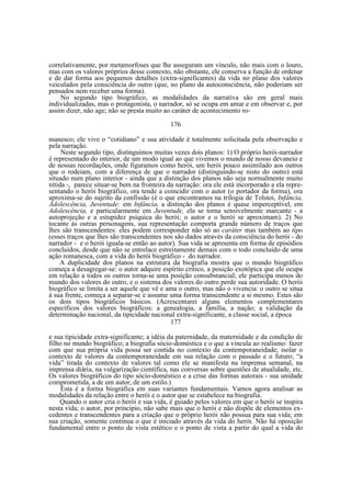 correlativamente, por metamorfoses que lhe asseguram um vínculo, não mais com o louro,
mas com os valores próprios desse contexto, não obstante, ele conserva a função de ordenar
e de dar forma aos pequenos detalhes (extra-significantes) da vida no plano dos valores
veiculados pela consciência do outro (que, no plano da autoconsciência, não poderiam ser
pensados nem receber uma forma).
No segundo tipo biográfico, as modalidades da narrativa são em geral mais
individualizadas, mas o protagonista, o narrador, só se ocupa em amar e em observar e, por
assim dizer, não age; não se presta muito ao caráter de acontecimento ro176
manesco; ele vive o “cotidiano” e sua atividade é totalmente solicitada pela observação e
pela narração.
Neste segundo tipo, distinguimos muitas vezes dois planos: 1) O próprio herói-narrador
é representado do interior, de um modo igual ao que vivemos o mundo de nosso devaneio e
de nossas recordações, onde figuramos como herói, um herói pouco assimilado aos outros
que o rodeiam, com a diferença de que o narrador (distinguindo-se nisto do outro) está
situado num plano interior - ainda que a distinção dos planos não seja normalmente muito
nítida -, parece situar-se bem na fronteira da narração: ora ele está incorporado a ela representando o herói biográfico, ora tende a coincidir com o autor (o portador da forma), ora
aproxima-se do sujeito da confissão (é o que encontramos na trilogia de Tolstoi, Infância,
Adolescência, Juventude: em Infância, a distinção dos planos é quase imperceptível, em
Adolescência, e particularmente em Juventude, ela se torna sensivelmente marcante - a
autoprojeção e a estupidez psíquica do herói; o autor e o herói se aproximam). 2) No
tocante às outras personagens, sua representação comporta grande número de traços que
lhes são transcendentes: eles podem corresponder não só ao caráter mas também ao tipo
(esses traços que lhes são transcendentes nos são dados através da consciência do herói - do
narrador - e o herói iguala-se então ao autor). Sua vida se apresenta em forma de episódios
concluídos, desde que não se entrelace estreitamente demais com o todo concluído de uma
ação romanesca, com a vida do herói biográfico - do narrador.
A duplicidade dos planos na estrutura da biografia mostra que o mundo biográfico
começa a desagregar-se: o autor adquire espírito crítico, a posição exotópica que ele ocupa
em relação a todos os outros torna-se uma posição consubstancial; ele participa menos do
mundo dos valores do outro, e o sistema dos valores do outro perde sua autoridade. O herói
biográfico se limita a ser aquele que vê e ama o outro, mas não o vivencia: o outro se situa
à sua frente, começa a separar-se e assume uma forma transcendente a si mesmo. Estes são
os dois tipos biográficos básicos. (Acrescentarei alguns elementos complementares
específicos dos valores biográficos: a genealogia, a família, a nação; a validação da
determinação nacional, da tipicidade nacional extra-significante, a classe social, a época
177
e sua tipicidade extra-significante; a idéia da paternidade, da maternidade e da condição de
filho no mundo biográfico; a biografia sócio-doméstica e o que a vincula ao realismo: fazer
com que sua própria vida possa ser contida no contexto da contemporaneidade; isolar o
contexto de valores da contemporaneidade em sua relação com o passado e o futuro; “a
vida” tirada do contexto de valores tal como ele se manifesta na imprensa semanal, na
imprensa diária, na vulgarização científica, nas conversas sobre questões de atualidade, etc.
Os valores biográficos do tipo sócio-doméstico e a crise das formas autorais - sua unidade
comprometida, a de um autor, de um estilo.)
Esta é a forma biográfica em suas variantes fundamentais. Vamos agora analisar as
modalidades da relação entre o herói e o autor que se estabelece na biografia.
Quando o autor cria o herói e sua vida, é guiado pelos valores em que o herói se inspira
nesta vida; o autor, por princípio, não sabe mais que o herói e não dispõe de elementos excedentes e transcendentes para a criação que o próprio herói não possua para sua vida; em
sua criação, somente continua o que é iniciado através da vida do herói. Não há oposição
fundamental entre o ponto de vista estético e o ponto de vista a partir do qual a vida do

 