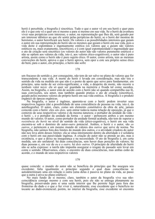 herói é percebida: a biografia é sincrética. Tudo o que o autor vê em seu herói e quer para
ele é o que este vê e quer em si mesmo e para si mesmo em sua vida. Se o herói da aventura
viver suas peripécias com interesse, o autor, na representação que lhes dá, será guiado por
um interesse idêntico ao que ele sentir pelas peripécias do herói; se o herói der mostras de
heroísmo, o autor heroificará seu herói. Os valores e as possibilidades interiores que guiam
o autor em sua representação do herói são os mesmos que guiam o herói em sua vida, pois a
vida deste é espontânea e ingenuamente estética (os valores que a guiam são valores
estéticos ou, mais exatamente, sincréticos), e é com igual espontaneidade e ingenuidade que
o ato de criação será sincrético (os valores do autor não são valores puramente estéticos e
não se opõem aos valores da vida, isto é, aos valores ético-cognitivos); o autor não é puro
artista, assim como o herói não é puro sujeito ético. O autor, como artista, tem as mesmas
convicções do herói, aprova o que o herói aprova, sem opor a este seu próprio senso ético
do bem; para o autor, em princípio, o herói não sofre
178
um fracasso do sentido e, por conseguinte, não tem de ser salvo no plano de valores que for
transcendente à sua vida. A morte do herói é levada em consideração, mas não tira o
sentido da vida na medida em que não é o ponto de apoio que serve para fundamentar, em
princípio, uma razão de ser extra-significante; a vida, a despeito da morte, não recorre a
nenhum valor novo: ela só quer ser guardada na memória e fixada tal como sucedeu.
Assim, na biografia, o autor está de acordo com o herói não só quando compartilha sua fé,
suas convicções, seu amor, mas também quando pratica o ato de criação (sincrético),
guiado pelos mesmos valores do próprio herói em sua vida estética. A biografia é o produto
orgânico de épocas orgânicas.
Na biografia, o autor é ingênuo, aparenta-se com o herói: podem inverter seus
respectivos lugares (daí a possibilidade de uma coincidência de pessoas na vida, isto é, da
autobiografia). O autor, claro, como um elemento constitutivo da obra de arte, jamais
coincide com o herói: eles são dois, sem entrar todavia numa relação de oposição, já que o
contexto de seus respectivos valores é da mesma natureza; o portador da unidade da vida o herói -, e o portador da unidade da forma - o autor - pertencem ambos a um mesmo
mundo de valores. O autor, como portador da unidade formal acabada, não tem de superar a
resistência do herói no nível do sentido da vida (ético-cognitivo), o herói em sua vida
encontra-se sob o domínio do autor-outro potencial. Ambos, o herói e o autor, são os
outros, e pertencem a um mesmo mundo de valores dos outros que serve de norma. Na
biografia, não saímos fora dos limites do mundo dos outros, e a atividade criadora do autor
não nos leva além desses limites: ela se situa inteiramente dentro da alteridade e é solidária
com o herói em sua passividade ingênua. A criação do autor não se prende ao ato, mas à
existência, o que a deixa na insegurança e na necessidade. O ato de biografia é, em certa
medida, um ato unilateral: há duas consciências, sem haver duas posições de valores; há
duas pessoas e, em vez de eu e o outro, há dois outros. O princípio de alteridade do herói
não se acha expresso: a tarefa não impunha assegurar o resgate do passado sem levar em
conta o sentido. Observamos, claro, o encontro de duas consciências, mas ambas estão de
acordo, e o mundo de seus respectivos valores
179
quase coincide: o mundo do autor não se beneficia do princípio que lhe assegura seu
excedente; falta igualmente o princípio segundo o qual duas consciências se
autodeterminam uma em relação à outra (uma delas é passiva no plano da vida, ao passo
que a outra é ativa no plano estético).
No mais fundo de si mesmo, claro, também o autor da biografia vive sua nãocoincidência consigo mesmo e com seu herói, pois ele não se entrega plenamente na
biografia, preservando para si uma saída interior que lhe permite fugir para fora das
fronteiras do dado e o que o faz viver é, naturalmente, esse excedente que o beneficia no
tocante ao dado-existencial; porém, no interior da biografia, esse excedente só encontra

 