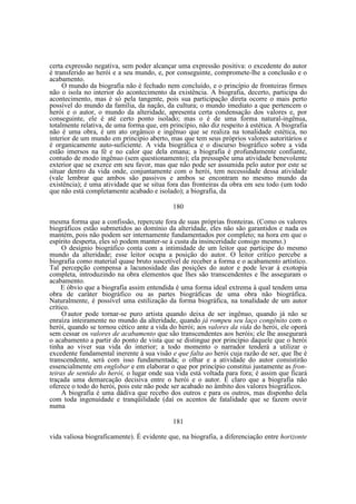 certa expressão negativa, sem poder alcançar uma expressão positiva: o excedente do autor
é transferido ao herói e a seu mundo, e, por conseguinte, compromete-lhe a conclusão e o
acabamento.
O mundo da biografia não é fechado nem concluído, e o princípio de fronteiras firmes
não o isola no interior do acontecimento da existência. A biografia, decerto, participa do
acontecimento, mas é só pela tangente, pois sua participação direta ocorre o mais perto
possível do mundo da família, da nação, da cultura; o mundo imediato a que pertencem o
herói e o autor, o mundo da alteridade, apresenta certa condensação dos valores e, por
conseguinte, ele é até certo ponto isolado; mas o é de uma forma natural-ingênua,
totalmente relativa, de uma forma que, em princípio, não diz respeito à estética. A biografia
não é uma obra, é um ato orgânico e ingênuo que se realiza na tonalidade estética, no
interior de um mundo em principio aberto, mas que tem seus próprios valores autoritários e
é organicamente auto-suficiente. A vida biográfica e o discurso biográfico sobre a vida
estão imersos na fé e no calor que dela emana; a biografia é profundamente confiante,
contudo de modo ingênuo (sem questionamento); ela pressupõe uma atividade benevolente
exterior que se exerce em seu favor, mas que não pode ser assumida pelo autor por este se
situar dentro da vida onde, conjuntamente com o herói, tem necessidade dessa atividade
(vale lembrar que ambos são passivos e ambos se encontram no mesmo mundo da
existência); é uma atividade que se situa fora das fronteiras da obra em seu todo (um todo
que não está completamente acabado e isolado); a biografia, da
180
mesma forma que a confissão, repercute fora de suas próprias fronteiras. (Como os valores
biográficos estão submetidos ao domínio da alteridade, eles não são garantidos e nada os
mantém, pois não podem ser internamente fundamentados por completo; na hora em que o
espírito desperta, eles só podem manter-se à custa da insinceridade consigo mesmo.)
O desígnio biográfico conta com a intimidade de um leitor que participe do mesmo
mundo da alteridade; esse leitor ocupa a posição do autor. O leitor crítico percebe a
biografia como material quase bruto suscetível de receber a forma e o acabamento artístico.
Tal percepção compensa a lacunosidade das posições do autor e pode levar à exotopia
completa, introduzindo na obra elementos que lhes são transcendentes e lhe asseguram o
acabamento.
E óbvio que a biografia assim entendida é uma forma ideal extrema à qual tendem uma
obra de caráter biográfico ou as partes biográficas de uma obra não biográfica.
Naturalmente, é possível uma estilização da forma biográfica, na tonalidade de um autor
crítico.
O autor pode tornar-se puro artista quando deixa de ser ingênuo, quando já não se
enraíza inteiramente no mundo da alteridade, quando já rompeu seu laço congênito com o
herói, quando se tornou cético ante a vida do herói; aos valores da vida do herói, ele oporá
sem cessar os valores de acabamento que são transcendentes aos heróis; ele lhe assegurará
o acabamento a partir do ponto de vista que se distingue por princípio daquele que o herói
tinha ao viver sua vida do interior; a todo momento o narrador tenderá a utilizar o
excedente fundamental inerente à sua visão e que falta ao herói cuja razão de ser, que lhe é
transcendente, será com isso fundamentada; o olhar e a atividade do autor consistirão
essencialmente em englobar e em elaborar o que por princípio constitui justamente as fronteiras de sentido do herói, o lugar onde sua vida está voltada para fora; é assim que ficará
traçada uma demarcação decisiva entre o herói e o autor. E claro que a biografia não
oferece o todo do herói, pois este não pode ser acabado no âmbito dos valores biográficos.
A biografia é uma dádiva que recebo dos outros e para os outros, mas disponho dela
com toda ingenuidade e tranqüilidade (daí os acentos de fatalidade que se fazem ouvir
numa
181
vida valiosa biograficamente). É evidente que, na biografia, a diferenciação entre horizonte

 