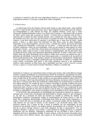 e ambiente é instável e não tem uma importância decisiva; o ato de empatia terá nela sua
importância máxima. É isso que se pode dizer sobre a biografia.
3. O herói lírico.
A objetivação lírica do homem interior pode tornar-se auto-objetivação. Aqui também
o herói e o autor ficam muito próximos, mas o autor disporá de um leque maior de elementos transcendentes à vida interior do herói. No capítulo anterior, vimos que o ritmo
transcende fundamentalmente à alma viva. Dentro de si mesma, a vida interior não se presta
ao ritmo, assim como não se presta ao lirismo. A forma lírica se introduz nela de fora e
expressa não a relação da alma consigo mesma, mas a relação de valor que o outro, como
tal, mantém com ela; é por isso que no lirismo a exotopia do autor é tão fundamental e tão
intensa, e este deve aproveitar ao máximo o privilégio que o situa fora do herói. Ainda
assim, o herói e o autor ficam tão próximos na obra lírica como na obra biográfica.
Entretanto, se na obra biográfica, como já vimos, o mundo dos outros, dos heróis da minha
vida, assimila-me totalmente, a mim que sou seu autor - o autor que não tem nada a opor
ao herói, poderoso e forte em sua autoridade, a não ser um acordo (o autor parece ser mais
pobre que o herói) -, na obra lírica observamos um fenômeno inverso: o herói não tem, por
assim dizer, nada a opor ao autor; o autor penetra-o completamente, não lhe deixando, bem
no fundo do herói, senão uma autonomia puramente potencial. É total a vitória que o autor
obtém sobre um herói desarmado (essa vitória é ainda mais sensível na música em que o
princípio de alteridade é exercido de uma forma quase pura e a resistência de um possível
herói é praticamente nula). Tudo quanto é interior no herói parece inteiramente voltado para
o exterior, para o autor, e entregue à elaboração que este lhe dará. O objeto e o sentido, tais
como seriam vivenciados pelo herói e tais como poderiam opor-se a um acabamento
estético, estão ausentes na obra lírica; daí a facilidade com que o herói coincide consigo
mesmo, é igual a si mesmo (até no lirismo filosófico o objeto e o sentido são
182
imanentes à vivência e se concentram numa vivência que exclui a não-coincidência consigo
mesmo e impede desembocar no acontecimento aberto da existência; encontramo-nos diante de um pensamento já vivenciado que crê apenas em sua própria atualidade e não presume
nem vê nada fora de Si mesmo). O que confere a um autor plenos poderes sobre o herói? O
que faz com que o herói seja interiormente tão fraco (diríamos, tão pouco sério)? O que faz
com que a vivência possa ficar tão totalmente isolada dentro do acontecimento existencial?
Em outras palavras, em virtude de que os valores vinculados à posição criadora têm tanta
autoridade no lirismo, a ponto de tornar possível a auto-objetivação lírica (a coincidência
de pessoas entre o herói e o autor, fora do âmbito da obra)? (Pode-se ter a impressão de que
o discurso lírico depende de uma única instância e não de duas; as configurações do autor e
do herói se sobrepõem e seus centros coincidem.) Essa autoridade se deve a dois fatores:
1) No lirismo, não encontramos as modalidades que expressam o homem no espaço e o
incluem nele, o herói não é localizado nem delimitado no mundo exterior e, por conseguinte, ele não dá a sensação do finito do homem no mundo (o infinito do espírito na
formulação romântica corresponde melhor às manifestações da forma lírica); a vida do
herói não é tampouco determinada e delimitada pelo finito de uma ficção romanesca, e,
enfim, o herói não tem a conclusão de um caráter, e fronteiras nítidas não lhe demarcam a
vida interior em seu todo (o lirismo só diz respeito a um momento dessa vida). Esse
primeiro aspecto cria a ilusão de que o herói se mantém em sua integridade, de que
conservou sua posição interior, sua própria prática de percepção de si mesmo, de que só
tem de se haver consigo mesmo e com mais ninguém, de que é independente, livre de
qualquer domínio, e graças a essa ilusão, o autor penetra no âmago do herói e o mantém
totalmente sob seu domínio, impregna-o totalmente de sua atividade à qual o herói se
abandona de livre e espontânea vontade. O autor, todavia, a fim de exercer seu poder sobre
o herói nesse nível interior íntimo, deve apurar-se até alcançar uma exotopia puramente

 