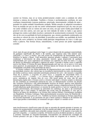 ocorrer no lirismo, mas só se torna produtivamente criador com a condição de saber
dominar a música da alteridade. Também o lirismo é profundamente confiante, de uma
confiança imanentizada à pessoa poderosa, autorizada, amorosamente validada do autor portador de minha unidade formalmente acabada. Minha emoção só adquirirá ressonância
lírica na medida em que eu não me sentir solitariamente responsável por ela, mas em que
me sentir solidário com os valores do outro em mim, em que sentir minha passividade no
possível coro dos outros, um coro que me terá rodeado de todos os lados e que parece
proteger-me contra o pré-dado imediato e premente do acontecimento existencial. Eu ainda
não saí do coro na qualidade de herói-protagonista que, mesmo guardando condensados em
sua alma os valores do coro, da alteridade, já percebeu sua solidão: sua qualidade de herói
trágico (de outro solitário); no lirismo ainda participo integralmente do coro e é dele que
tomo a palavra. Nas formas líricas, naturalmente, o amor possui um poder organizador
conside185
rável, mais do que em qualquer outro lugar: é o amor desprovido de qualquer materialidade,
de qualquer significado de objeto e de sentido, que organiza uma vida interior autosuficiente, é o amor à mulher, que está acima da compreensão da humanidade social e
histórica (a Igreja e Deus). Uma atmosfera amorosa pesada e ardente é necessária para
condensar o movimento da alma, puramente interior, quase desprovido de qualquer
materialidade, por vezes caprichoso (só notamos seu capricho no amor do outro, é o jogo
do desejo na atmosfera carregada e capitosa do amor; o pecado é muitas vezes o capricho
nocivo em Deus). O lirismo do amor desesperançado, por sua vez, só se move e vive num
amor possível, na antecipação do amor. (Formas típicas do lirismo do amor e da morte. A
imortalidade concebida como postulado do amor.)
O lirismo conhece sua forma particular de degenerescência que resulta da diminuição
da autoridade exterior, dos valores que eu reconhecia interiormente no outro, da diminuição
da minha confiança numa esperada sustentação potencial do coro - daí nascerá a vergonha
lírica de si mesmo, a vergonha do patos lírico, a vergonha da sinceridade lírica (a
reviravolta lírica — a ironia — e o cinismo lírico). Julgaríamos ouvir uma voz que se
parte, sentindo-se de repente fora do coro. (Do nosso ponto de vista, não há uma
demarcação rígida entre o lirismo coral e o lirismo individual; o lirismo sempre se alimenta
da sua confiança na sustentação potencial do coro; as diferenciações ocorrem em função
das variações estilísticas e das particularidades técnicas da forma; aparece uma diferença
somente quando diminui a confiança no coro, quando começa a degenerescência do lirismo.
O individualismo pode determinar a si mesmo de modo positivo e sem ter vergonha de sua
própria determinação, tão-somente na atmosfera de confiança, de amor e de sustentação
potencial que o coro inspira. O indivíduo não existe fora da alteridade.) E isso que se
observa na época do decadismo e no lirismo dito realista (Heine). Encontramos exemplos
em Baudelaire, Verlaine, Laforgue. Mais particularmente na poesia russa, há Slutchevski e
Annenski que são vozes fora do coro. Também no lirismo encontram-se formas específicas
do inocente-iluminado. É no momento em que o herói começa a libertar-se do domínio do
outro (que perdeu a autoridade), no momento em que o objeto e o sentido se tor186
nam imediatamente significantes para ele (que se encontra de repente perante si mesmo, no
interior do acontecimento existencial, à luz do sentido pré-dado), que ele não pode mais alcançar o equilíbrio, não pode mais coincidir consigo mesmo e vê de repente a sua nudez de
que terá vergonha - e o paraíso se desfaz. (O lirismo na prosa de Biely prende-se, em parte,
à corrente vinculada ao inocente-iluminado. Encontramos em Dostoievski exemplos de
lirismo prosaico em que a força organizadora reside na vergonha de si mesmo. É uma

 