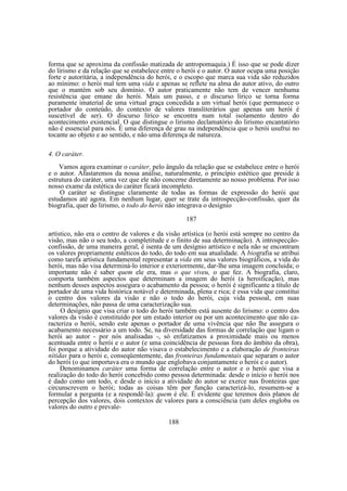 forma que se aproxima da confissão matizada de antropomaquia.) É isso que se pode dizer
do lirismo e da relação que se estabelece entre o herói e o autor. O autor ocupa uma posição
forte e autoritária, a independência do herói, e o escopo que marca sua vida são reduzidos
ao mínimo: o herói mal tem uma vida e apenas se reflete na alma do autor ativo, do outro
que o mantém sob seu domínio. O autor praticamente não tem de vencer nenhuma
resistência que emane do herói. Mais um passo, e o discurso lírico se torna forma
puramente imaterial de uma virtual graça concedida a um virtual herói (que permanece o
portador do conteúdo, do contexto de valores transliterários que apenas um herói é
suscetível de ser). O discurso lírico se encontra num total isolamento dentro do
acontecimento existencial. O que distingue o lirismo declamatório do lirismo encantatório
não é essencial para nós. É uma diferença de grau na independência que o herói usufrui no
tocante ao objeto e ao sentido, e não uma diferença de natureza.
4. O caráter.
Vamos agora examinar o caráter, pelo ângulo da relação que se estabelece entre o herói
e o autor. Afastaremos da nossa análise, naturalmente, o princípio estético que preside à
estrutura do caráter, uma vez que ele não concerne diretamente ao nosso problema. Por isso
nosso exame da estética do caráter ficará incompleto.
O caráter se distingue claramente de todas as formas de expressão do herói que
estudamos até agora. Em nenhum lugar, quer se trate da introspecção-confissão, quer da
biografia, quer do lirismo, o todo do herói não integrava o desígnio
187
artístico, não era o centro de valores e da visão artística (o herói está sempre no centro da
visão, mas não o seu todo, a completitude e o finito de sua determinação). A introspecçãoconfissão, de uma maneira geral, é isenta de um desígnio artístico e nela não se encontram
os valores propriamente estéticos do todo, do todo em sua atualidade. A biografia se atribui
como tarefa artística fundamental representar a vida em seus valores biográficos, a vida do
herói, mas não visa determiná-lo interior e exteriormente, dar-lhe uma imagem concluida; o
importante não é saber quem ele era, mas o que viveu, o que fez. A biografia, claro,
comporta também aspectos que determinam a imagem do herói (a heroificação), mas
nenhum desses aspectos assegura o acabamento da pessoa; o herói é significante a título de
portador de uma vida histórica notável e determinada, plena e rica; é essa vida que constitui
o centro dos valores da visão e não o todo do herói, cuja vida pessoal, em suas
determinações, não passa de uma caracterização sua.
O desígnio que visa criar o todo do herói também está ausente do lirismo: o centro dos
valores da visão é constituído por um estado interior ou por um acontecimento que não caracteriza o herói, sendo este apenas o portador de uma vivência que não lhe assegura o
acabamento necessário a um todo. Se, na diversidade das formas de correlação que ligam o
herói ao autor - por nós analisadas -, só enfatizamos a proximidade mais ou menos
acentuada entre o herói e o autor (e uma coincidência de pessoas fora do âmbito da obra),
foi porque a atividade do autor não visava o estabelecimento e a elaboração de fronteiras
nítidas para o herói e, conseqüentemente, das fronteiras fundamentais que separam o autor
do herói (o que importava era o mundo que englobava conjuntamente o herói e o autor).
Denominamos caráter uma forma de correlação entre o autor e o herói que visa a
realização do todo do herói concebido como pessoa determinada: desde o início o herói nos
é dado como um todo, e desde o início a atividade do autor se exerce nas fronteiras que
circunscrevem o herói; todas as coisas têm por função caracterizá-lo, resumem-se a
formular a pergunta (e a respondê-la): quem é ele. É evidente que teremos dois planos de
percepção dos valores, dois contextos de valores para a consciência (um deles engloba os
valores do outro e prevale188

 