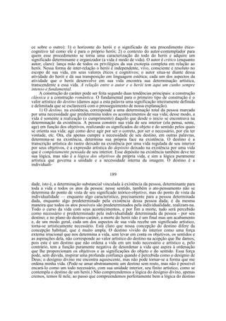 ce sobre o outro): 1) o horizonte do herói e o significado de seu procedimento éticocognitivo tal como ele é para o próprio herói; 2) o contexto do autor-contemplador para
quem esse procedimento se torna uma caracterização do todo do herói e adquire um
significado determinante e organizador (a vida é modo de vida). O autor é crítico (enquanto
autor, claro): lança mão de todos os privilégios da sua exotopia completa em relação ao
herói. Nessa forma de inter-relação o herói é independente, vivo, consciente e resoluto no
escopo de sua vida, em seus valores éticos e cognitivos; o autor situa-se diante dessa
atividade do herói e dá sua transposição em linguagem estética; cada um dos aspectos da
atividade que o herói desenvolve em sua vida encontra sua determinação artística,
transcendente a essa vida. A relação entre o autor e o herói tem aqui um cunho sempre
intenso e fundamental.
A construção do caráter pode ser feita segundo duas tendências principais: a construção
clássica e a construção romântica. O fundamental para o primeiro tipo de construção é o
valor artístico do destino (damos aqui a esta palavra uma significação inteiramente definida
e delimitada que se esclarecerá com o prosseguimento de nossa explanação).
1) O destino, na existência, corresponde a uma determinação total da pessoa marcada
por uma necessidade que predetermina todos os acontecimentos de sua vida; desse modo, a
vida é somente a realização (o cumprimento) daquilo que desde o início se encontrava na
determinação da existência. A pessoa constrói sua vida de seu interior (ela pensa, sente,
age) em função dos objetivos, realizando os significados do objeto e do sentido pelos quais
se orienta sua vida: age como deve agir por ser o correto, por ser o necessário, por ela ter
vontade, etc. Ora, ela apenas cumpre a necessidade de seu destino, em outras palavras,
determina-se na existência, determina sua própria face na existência. O destino é a
transcrição artística do rastro deixado na existência por uma vida regulada de seu interior
por seus objetivos, é a expressão artística do depósito deixado na existência por uma vida
que é completamente pensada de seu interior. Esse depósito na existência também deve ter
sua lógica, mas não é a lógica dos objetivos da própria vida, e sim a lógica puramente
artística que governa a unidade e a necessidade interna da imagem. O destino é a
individuali189
dade, isto é, a determinação substancial vinculada à existência da pessoa, determinante para
toda a vida e todos os atos da pessoa: nesse sentido, também o ato-pensamento não se
determina do ponto de vista de seu significado teórico-objetivo, mas do ponto de vista da
individualidade — enquanto algo característico, precisamente para a pessoa determinada
dada, enquanto algo predeterminado pela existência dessa pessoa dada; é da mesma
maneira que todos os atos possíveis são predeterminados pela individualidade, realizam-na.
Todo o curso da vida com seus acontecimentos, e por fim a morte, tudo será percebido
como necessário e predeterminado pela individualidade determinada da pessoa - por seu
destino; e no plano do destino-caráter, a morte do herói não é um final mas um acabamento
e, de um modo geral, cada um dos aspectos de sua vida recebe um significado artístico,
torna-se artisticamente necessário. Está claro que nossa concepção do destino difere da
concepção habitual, que é muito ampla. O destino vivido do interior como uma força
externa irracional que nos determina a vida, sem levar em conta os objetivos, os sentidos e
as aspirações dela, não corresponde ao valor artístico do destino na acepção que lhe damos,
pois este é um destino que não ordena a vida em um todo necessário e artístico e, pelo
contrário, tem a função puramente negativa de desordenar a vida que aspira à ordenação
que lhe proporcionam os objetivos e as significações do objeto e do sentido. Essa força
pode, sem dúvida, inspirar uma profunda confiança quando é percebida como o desígnio de
Deus; o desígnio divino me encontra aquiescente, mas não pode tornar-se a forma que me
ordena minha vida. (Pode-se amar abstratamente um destino sem rosto, mas não é possível
encará-lo como um todo necessário, com sua unidade interior, seu finito artístico, como se
contempla o destino de um herói.) Não compreendemos a lógica do desígnio divino, apenas
cremos, temos fé nele, ao passo que compreendemos perfeitamente bem a lógica do destino

 