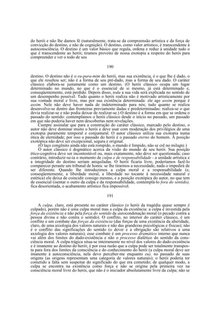 do herói e não lhe damos fé (naturalmente, trata-se da compreensão artística e da força de
convicção do destino, e não de cognição). O destino, como valor artístico, é transcendente à
autoconsciência. O destino é um valor básico que regula, ordena e reduz à unidade tudo o
que é transcendente ao herói; tiramos proveito de nossa exotopia a respeito do herói para
compreender e ver o todo de seu
190
destino. O destino não é o eu-para-mim do herói, mas sua existência, é o que lhe é dado, o
que ele resultou ser; não é a forma de seu pré-dado, mas a forma de seu dado. O caráter
clássico elabora-se justamente como um destino. (O herói clássico ocupa um lugar
determinado no mundo, no que é o essencial de si mesmo, já está determinado e,
conseqüentemente, está perdido. Depois disso, toda a sua vida será explicada no sentido de
um desempenho possível. Tudo quanto o herói realiza não é motivado artisticamente por
sua vontade moral e livre, mas por sua existência determinada: ele age assim porque é
assim. Nele não deve haver nada de indeterminado para nós; tudo quanto se realiza
desenvolve-se dentro das fronteiras previamente dadas e predeterminadas: realiza-se o que
devia realizar-se e não podia deixar de realizar-se.) O destino é a forma em que se ordena o
passado do sentido: contemplamos o herói clássico desde o início no passado, um passado
em que não poderia haver nem descobertas nem revelações.
Cumpre assinalar que para a construção do caráter clássico, marcado pelo destino, o
autor não deve dominar muito o herói e deve usar com moderação dos privilégios de uma
exotopia puramente temporal e conjuntural. O autor clássico utiliza sua exotopia numa
ótica de eternidade; por isso o passado do herói é o passado eterno do homem. A posição
exotópica não deve ser excepcional, segura e original.
(O laço congênito ainda não está rompido, o mundo é límpido, não se crê no milagre.)
O autor clássico é dogmático acerca da visão do mundo de seu herói. Sua posição
ético-cognitiva deve ser incontestável ou, mais exatamente, não deve ser questionada; caso
contrário, introduzir-se-ia o momento de culpa e de responsabilidade - a unidade artística e
a integridade do destino seriam aniquiladas. O herói ficaria livre, poderíamos fazê-lo
comparecer perante um tribunal de honra: se lhe tirarmos a necessidade, nada o impedirá de
ser diferente. Quando lhe introduzimos a culpa moral e a responsabilidade (e,
conseqüentemente, a liberdade moral, a liberdade no tocante à necessidade natural e
estética) ele deixa de coincidir consigo mesmo, e a posição exotópica do autor, no que tem
de essencial (isentar o outro da culpa e da responsabilidade, contemplá-lo fora do sentido),
fica desorientada, o acabamento artístico fica impossível.
191
A culpa, claro, está presente no caráter clássico (o herói da tragédia quase sempre é
culpado), porém não é uma culpa moral mas a culpa da existência: a culpa é investida pela
força da existência e não pela força do sentido da autocondenação moral (o pecado contra a
pessoa divina e não contra o sentido). O conflito, no interior do caráter clássico, é um
conflito e um combate das forças da existência (das forças de uma existência da alteridade,
claro, de uma axiologia dos valores naturais e não das grandezas psicológicas e físicas); não
é o conflito das significações do sentido (o dever e a obrigação são relativos a uma
axiologia dos valores naturais); esse combate é um processo dramático interno que nunca
vai além dos limites do dado-existência e não o processo dialético do sentido da consciência moral. A culpa trágica situa-se inteiramente no nível dos valores do dado-existência
e é imanente ao destino do herói; é por essa razão que a culpa pode ser totalmente transposta para fora dos limites da consciência e do conhecimento do herói (a culpa moral deve ser
imanente à autoconsciência, nela devo perceber-me enquanto eu), no passado de suas
origens (as origens representam uma categoria de valores naturais); o herói poderia ter
cometido a falta sem suspeitar do significado do que era cometido; de qualquer modo, a
culpa se encontra na existência como força e não se origina pela primeira vez na
consciência moral livre do herói, que não é o iniciador absolutamente livre da culpa; não se

 