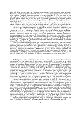 te da vida fique visível — ou seja, embora sem explicar por palavras toda a idéia reinante e
deixando-a sempre enigmática, fazer de sorte que o leitor veja sempre que essa idéia é uma
idéia piedosa.” Bakhtin cita também esse texto (Dostoïevski, p. 132) em apoio à sua
afirmação. Porém Dostoievski não diz aí que renuncia à distinção entre idéia ímpia e idéia
piedosa; decide apenas não dizê-la com todas as letras e sim sugeri-la de maneira indireta.
Bakhtin observa alhures: “A verdade não proferida em Dostoievski (o beijo de Cristo)”
(Estetika, p. 353):
mas o silêncio de Cristo diante do Grande Inquisidor não significa renúncia à verdade;
apenas esta não passa por palavras. A verdade deve ser encarnada, a verdade deve ser
indireta: mas uma coisa está clara em tudo isso, é que para Dostoievski a verdade existe.
Acrescentemos a esses testemunhos de Dostoievski, citados por Bakhtin, este outro, que
se encontra no Diário de um escritor para 1873. Ao comentar a peça de um autor populista,
Dostoievski escreve: “O autor apaixonou-se demais por sua personagem, e nem uma só vez
decidiu-se a dominá-la com o olhar. Parece-nos que não é ainda o bastante expor de uma
maneira verdadeira todos os traços dados da personagem; deve-se esclarecê-la
resolutamente por seu próprio ponto de vista artístico. A nenhum preço o verdadeiro artista
deve manter-se em igualdade com a personagem representada, contentando-se apenas com a
verdade real dele: assim, não se alcançará a verdade na impressão” (Polnoe sobranie
sochinenij, t. 21, 1980, p. 97). Mas é verdade que essas frases se encontram num texto jornalístico e “bobo” de Dostoievski.
A igualdade entre o herói e o autor, que Bakhtin imputa a Dostoievski, não está somente
em contradição com as intenções deste; é, para dizer a verdade, impossível em seu próprio
princípio. O próprio Bakhtin quase o diz: a função da “idéia reinante”, tratada na frase de
Dostoievski citada anteriormente, é reduzida por ele a quase nada: “Ela deve dirigir apenas
a escolha e a disposição da matéria” (Dostoïevski, p. 132); mas esse quase é enorme. Em
Dostoievski, diz outro texto, “o autor não passa de um participante do diálogo (e seu
organizador)” (Estetika, p. 322): mas o parêntese destrói toda a radicalidade do que foi dito
antes. Se o indivíduo é o organizador do diálogo, não é apenas um mero participante.
13
Bakhtin parece estar confundindo duas coisas. Uma é que as idéias do autor sejam
apresentadas por ele, no interior de um romance, como tão discutíveis como as de outros
pensadores. A outra é que o autor esteja no mesmo plano que suas personagens. Ora, nada
autoriza tal confusão, já que também é o autor que apresenta tanto suas próprias idéias
quanto as das outras personagens. A afirmação de Bakhtin só poderia ser exata se
Dostoievski se confundisse, digamos, com Aliocha Karamazov; poder-se-ia dizer nesse
momento que a voz de Aliocha está no mesmo plano que a de Ivan. Mas é Dostoievski
sozinho que escreve Os irmãos Karamazov, e representa tanto Aliocha como Ivan.
Curiosamente, Bakhtin comete aqui o erro que imputa, no início de seu livro sobre
Dostoievski, a todos os outros críticos: confundir Dostoievski com suas personagens.
Dostoievski não é uma voz entre outras nos seus romances, é o criador único, privilegiado e
radicalmente diferente de todas as suas personagens, uma vez que cada uma delas não é,
justamente, senão uma voz, enquanto Dostoievski é o criador dessa própria pluralidade.
Portanto, Bakhtin percebeu bem uma particularidade da obra de Dostoievski, mas se
enganou na maneira de designá-la. Dostoievski é excepcional por representar
simultaneamente e no mesmo plano várias consciências, umas tão convincentes quanto as
outras; mas ele não deixa de ter, enquanto romancista, uma fé na verdade como horizonte
último. O absoluto pode não se encarnar numa personagem (os homens não são Cristo) e
não obstante servir de idéia reguladora para a busca comum a todos. É isso que Bakhtin
parece reconhecer, de modo bem indireto, quando admite que a pluralidade de consciências
e a pluralidade de verdades não são forçosamente interdependentes: “Há que notar que do
próprio conceito de verdade única não decorre em absoluto a necessidade de uma única e
mesma consciência. Pode-se perfeitamente admitir e pensar que uma verdade única exige
uma multiplicidade de consciências” (Dostoïevski, p. 107). Mas então pode-se também
admitir que a pluralidade de consciências não exige a renúncia à verdade única?
Bakhtin cita e comenta longamente uma frase de Dostoievski, em que este se define não
como “psicólogo” e sim como “realista em sentido superior”. Isso quer dizer que não
14

 