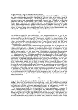 sai dos limites da categoria dos valores da existência.
Qual é o terreno dos valores em que se enraizará o caráter clássico? Qual é o contexto
dos valores culturais em que poderá manifestar-se o destino como força positiva capaz de
acabar e de ordenar artisticamente a vida do outro? O valor genealógico, concebido como
uma categoria em que a existência da alteridade encontra sua validação e me implica,
também a mim, em sua realização — eis o terreno em que podem crescer os valores do
destino (para o autor). Eu não iniciei a vida, não sou seu iniciador responsável por seus
valores, e não disponho sequer dos valores susceptíveis de abrir-me um acesso ao que me
converteria no iniciador ativo da vida em que se encontraria a responsabilidade dos
valores do sentido; meus atos e meus juízos de valor só podem efetuar-se com base em uma
vida já dada e já abonada em seus valores; a seqúência dos meus atos
192
vem alinhar-se numa série que eu não iniciei, e que apenas continuo (quer se trate do atopensamento, quer do ato-sentimento, quer do ato-realização); uma relação de filiação ligame indissoluvelmente à paternidade e à maternidade genealógicas (no sentido estrito de
origem-povo, de origem-espécie humana). Na pergunta: “Quem sou?” ouve-se a pergunta:
“Quem são meus pais, quais são minhas origens?” Sou somente o que já sou; não posso
negar meu já-aqui existencial pois não é a mim que ele pertence, mas à mãe, ao pai, às
origens, à nação, à humanidade.
Se minhas origens (pai, mãe) constituem um valor, não é por elas me pertencerem; em
outros termos, não sou eu que as torno valiosas (não é isso que dá valor à minha
existência), e sim porque eu pertenço às minhas origens (à família da minha mãe, do meu
pai); no plano dos valores, não me pertenço, não existo em valores pessoais que eu poderia
opor a minhas origens. (Eu não posso negar e combater em mim senão valores que me
pertençam pessoalmente, o que é só meu, o que é intervenção minha em meu patrimônio.)
É incontestável que a existência se determina na categoria dos valores genealógicos;
essa determinação me é dada dentro de mim e eu não poderia opor-me a ela dentro de mim
mesmo: em termos de valores, não existo fora da genealogia. Um eu-para-mim moral é agenealógico (o cristão se sentia a-genealógico e o caráter imediato de uma filiação que o
ligava ao céu abolia a autoridade da paternidade terrena). É nesse campo que se origina a
força valorativa do destino para o autor. O autor e o herói pertencem entretanto a um
mesmo mundo onde os valores genealógicos conservam toda a sua importância (de uma
forma ou de outra - nação, tradição, etc.). A exotopia do autor encontra uma limitação e não
se estende até ser exotópica à visão do mundo e à percepção do mundo do herói; o herói e o
autor não têm nada para se contestar mutuamente, mas essa exotopia ganha em estabilidade
(a contestação a desestabiliza). Os valores genealógicos convertem o destino num fator
positivo na visão estética e no processo de acabamento do homem (a quem não é exigido
ter uma iniciativa moral); quando o homem inicia uma seqüência de atos marcada por uma
axiologia e um sentido, quando ele é moralmente culpado e responsável por si mesmo, por
sua determinação, a
193
categoria dos valores do destino não lhe é aplicável e não lhe assegura o acabamento
(Block e seu poema A vingança). (Nesse terreno dos valores, o arrependimento não pode
penetrar-me e impregnar-me totalmente, não pode manifestar-se como introspecçãoconfjssão pura; apenas o homem a-genealógico pode, ao que parece, conhecer um
arrependimento absoluto.) Estes são os traços fundamentais do caráter clássico.
2) Passemos ao segundo tipo de construção do caráter: a construção romântica. O
caráter romântico se distingue do caráter clássico pela arbitrariedade e pela iniciativa. O
que é de suma importância é o fato de que o herói assume a responsabilidade de iniciar a
seqüência dos atos da sua vida marcada pelos valores e pelo sentido. É precisamente essa
orientação dos valores e do sentido que procede unicamente do herói e é objeto de sua
atividade, essa posição ético-cognitiva no mundo, que o autor deve superar e acabar em sua

 