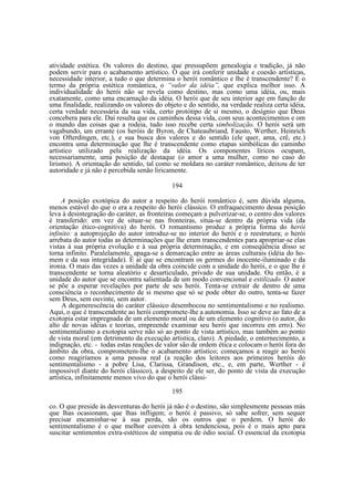 atividade estética. Os valores do destino, que pressupõem genealogia e tradição, já não
podem servir para o acabamento artístico. O que irá conferir unidade e coesão artísticas,
necessidade interior, a tudo o que determina o herói romântico e lhe é transcendente? É o
termo da própria estética romântica, o “valor da idéia”, que explica melhor isso. A
individualidade do herói não se revela como destino, mas como uma idéia, ou, mais
exatamente, como uma encarnação da idéia. O herói que de seu interior age em função de
uma finalidade, realizando os valores do objeto e do sentido, na verdade realiza certa idéia,
certa verdade necessária da sua vida, certo protótipo de si mesmo, o desígnio que Deus
concebera para ele. Daí resulta que os caminhos dessa vida, com seus acontecimentos e om
o mundo das coisas que a rodeia, tudo isso recebe certa simbolização. O herói será um
vagabundo, um errante (os heróis de Byron, de Chateaubriand, Fausto, Werther, Heinrich
von Ofterdingen, etc.), e sua busca dos valores e do sentido (ele quer, ama, crê, etc.)
encontra uma determinação que lhe é transcendente como etapas simbólicas do caminho
artístico utilizado pela realização da idéia. Os componentes líricos ocupam,
necessariamente, uma posição de destaque (o amor a uma mulher, como no caso do
lirismo). A orientação do sentido, tal como se moldara no caráter romântico, deixou de ter
autoridade e já não é percebida senão liricamente.
194
A posição exotópica do autor a respeito do herói romântico é, sem dúvida alguma,
menos estável do que o era a respeito do herói clássico. O enfraquecimento dessa posição
leva à desintegração do caráter, as fronteiras começam a pulverizar-se, o centro dos valores
é transferido: em vez de situar-se nas fronteiras, situa-se dentro da própria vida (da
orientação ético-cognitiva) do herói. O romantismo produz a própria forma do herói
infinito: a autoprojeção do autor introduz-se no interior do herói e o reestrutura; o herói
arrebata do autor todas as determinações que lhe eram transcendentes para apropriar-se elas
vistas à sua própria evolução e à sua própria determinação, e em conseqüência disso se
torna infinito. Paralelamente, apaga-se a demarcação entre as áreas culturais (idéia do homem e da sua integridade). É aí que se encontram os germes do inocente-iluminado e da
ironia. O mais das vezes a unidade da obra coincide com a unidade do herói, e o que lhe é
transcendente se torna aleatório e desarticulado, privado de sua unidade. Ou então, é a
unidade do autor que se encontra salientada de um modo convencional e estilizado. O autor
se põe a esperar revelações por parte de seu herói. Tenta-se extrair de dentro de uma
consciência o reconhecimento de si mesmo que só se pode obter do outro, tenta-se fazer
sem Deus, sem ouvinte, sem autor.
A degenerescência do caráter clássico desembocou no sentimentalismo e no realismo.
Aqui, o que é transcendente ao herói compromete-lhe a autonomia. Isso se deve ao fato de a
exotopia estar impregnada de um elemento moral ou de um elemento cognitivo (o autor, do
alto de novas idéias e teorias, empreende examinar seu herói que incorreu em erro). No
sentimentalismo a exotopia serve não só ao ponto de vista artístico, mas também ao ponto
de vista moral (em detrimento da execução artística, claro). A piedade, o enternecimento, a
indignação, etc. - todas estas reações de valor são de ordem ética e colocam o herói fora do
âmbito da obra, comprometem-lhe o acabamento artístico; começamos a reagir ao herói
como reagiríamos a uma pessoa real (a reação dos leitores aos primeiros heróis do
sentimentalismo - a pobre Lisa, Clarissa, Grandison, etc., e, em parte, Werther - é
impossível diante do herói clássico), a despeito de ele ser, do ponto de vista da execução
artística, infinitamente menos vivo do que o herói clássi195
co. O que preside às desventuras do herói já não é o destino, são simplesmente pessoas más
que lhas ocasionam, que lhas infligem; o herói é passivo, só sabe sofrer, sem sequer
precisar encaminhar-se à sua perda, são os outros que o perdem. O herói do
sentimentalismo é o que melhor convém à obra tendenciosa, pois é o mais apto para
suscitar sentimentos extra-estéticos de simpatia ou de ódio social. O essencial da exotopia

 