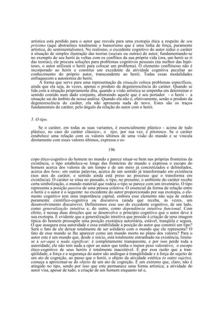 artística está perdido para o autor que resvala para uma exotopia ética a respeito de seu
próximo (aqui abstraímos totalmente o humorismo que é uma linha de força, puramente
artística, do sentimentalismo). No realismo, o excedente cognitivo do autor reduz o caráter
à situação de simples ilustração das teorias (sociais ou outras) do autor; fundamentando-se
no exemplo do seu herói às voltas com os conflitos da sua própria vida (ora, um herói se ri
das teorias), ele procura soluções para problemas cognitivos pessoais (na melhor das hipóteses, o autor utilizará o herói para colocar um problema). O elemento conflituoso não é
incorporado ao herói e constitui um excedente da atividade cognitiva peculiar ao
conhecimento do próprio autor, transcendente ao herói. Todas essas modalidades
enfraquecem a autonomia do herói.
A forma que serve para uma representação da situação coloca problemas específicos,
ainda que ela seja, às vezes, apenas o produto da degenerescência do caráter. Quando se
lida com a situação propriamente dita, quando a visão artística se empenha em determinar o
sentido contido num dado conjunto, abstraindo aquele que é seu portador - o herói - a
situação sai do âmbito da nossa análise. Quando ela não é, efetivamente, senão o produto da
degenerescência do caráter, ela não apresenta nada de novo. Estes são os traços
fundamentais do caráter, pelo ângulo da relação do autor com o herói.
5. O tipo.
Se o caráter, em todas as suas variantes, é essencialmente plástico - acima de tudo
plástico, no caso do caráter clássico-, o tipo, por sua vez, é pitoresco. Se o caráter
estabelece uma relação com os valores últimos de uma visão do mundo e se vincula
diretamente com esses valores últimos, expressa o es196
copo ético-cognitivo do homem no mundo e parece situar-se bem nas próprias fronteiras da
existência, o tipo estabelece-se longe das fronteiras do mundo e expressa o escopo do
homem acerca dos valores de um tempo e de um meio já concretizados e delimitados,
acerca dos bens; em outras palavras, acerca de um sentido já transformado em existência
(nos atos do caráter, o sentido ainda está preso ao processo que o transforma em
existência). O caráter se situa no passado, o tipo, no presente; o ambiente do caráter recebe
certa simbolização, o mundo material que rodeia o tipo se parece com um inventário. O tipo
representa a posição passiva de uma pessoa coletiva. O essencial da forma de relação entre
o herói e o autor é o seguinte: no excedente do autor proporcionado por sua exotopia, o elemento cognitivo tem uma importância capital, embora esse elemento não seja de ordem
puramente científico-cognitiva ou discursiva (ainda que receba, às vezes, um
desenvolvimento discursivo). Definiremos esse uso do excedente cognitivo, de um lado,
como generalização intuitiva e, do outro, como dependência intuitiva funcional. Com
efeito, é nessas duas direções que se desenvolve o princípio cognitivo que o autor deve à
sua exotopia. É evidente que a generalização intuitiva que preside à criação de uma imagem
típica do homem pressupõe uma posição exotópica autoritária, estável, tranqüila e segura.
O que assegura essa autoridade e essa estabilidade à posição do autor que constrói um tipo?
Será o fato de ele deixar totalmente de ser solidário com o mundo que ele representa? O
fato de esse mundo se lhe aparecer como um mundo morto no plano dos valores? Para o
autor este é um mundo que, desde o início, está totalmente entranhado na existência, limitase a ser-aqui e nada significar; é completamente transparente, e por isso perde toda a
autoridade; ele não tem nada a opor ao autor que tenha o menor peso valorativo; o escopo
ético-cognitivo de seus heróis é totalmente inaceitável. É por essa razão que a tranqüilidade, a força e a segurança do autor são análogas à tranqüilidade e à força do sujeito de
um ato de cognição, ao passo que o herói, o objeto da atividade estética (o outro sujeito),
começa a aproximar-se do objeto de um ato de cognição. É um extremo que, claro, não é
atingido no tipo, sendo por isso que este permanece uma forma artística; a atividade do
autor visa, apesar de tudo, a criação de um homem enquanto tal e,

 