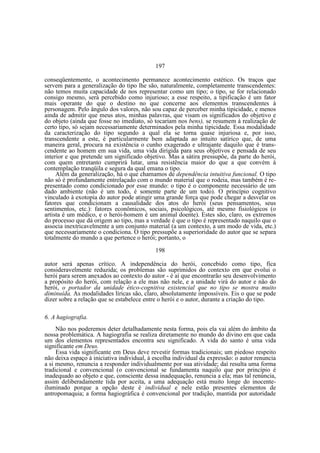 197
conseqüentemente, o acontecimento permanece acontecimento estético. Os traços que
servem para a generalização do tipo lhe são, naturalmente, completamente transcendentes:
não temos muita capacidade de nos representar como um tipo; o tipo, se for relacionado
consigo mesmo, será percebido como injurioso; a esse respeito, a tipificação é um fator
mais operante do que o destino no que concerne aos elementos transcendentes à
personagem. Pelo ângulo dos valores, não sou capaz de perceber minha tipicidade, e menos
ainda de admitir que meus atos, minhas palavras, que visam os significados do objetivo e
do objeto (ainda que fosse no imediato, só tocariam nos bens), se resumem à realização de
certo tipo, só sejam necessariamente determinados pela minha tipicidade. Essa modalidade
da caracterização do tipo segundo a qual ela se torna quase injuriosa e, por isso,
transcendente a este, é particularmente bem adaptada ao intuito satírico que, de uma
maneira geral, procura na existência o cunho exagerado e ultrajante daquilo que é transcendente ao homem em sua vida, uma vida dirigida para seus objetivos e pensada de seu
interior e que pretende um significado objetivo. Mas a sátira pressupõe, da parte do herói,
com quem entretanto cumprirá lutar, uma resistência maior do que a que convém à
contemplação tranqüila e segura da qual emana o tipo.
Além da generalização, há o que chamamos de dependência intuitiva funcional. O tipo
não só é profundamente entrelaçado com o mundo material que o rodeia, mas também é representado como condicionado por esse mundo: o tipo é o componente necessário de um
dado ambiente (não é um todo, é somente parte de um todo). O princípio cognitivo
vinculado à exotopia do autor pode atingir uma grande força que pode chegar a desvelar os
fatores que condicionam a causalidade dos atos do herói (seus pensamentos, seus
sentimentos, etc.): fatores econômicos, sociais, psicológicos, até mesmo fisiológicos (o
artista é um médico, e o herói-homem é um animal doente). Estes são, claro, os extremos
do processo que dá origem ao tipo, mas a verdade é que o tipo é representado naquilo que o
associa inextricavelmente a um conjunto material (a um contexto, a um modo de vida, etc.)
que necessariamente o condiciona. O tipo pressupõe a superioridade do autor que se separa
totalmente do mundo a que pertence o herói; portanto, o
198
autor será apenas crítico. A independência do herói, concebido como tipo, fica
consideravelmente reduzida; os problemas são suprimidos do contexto em que evolui o
herói para serem anexados ao contexto do autor - é aí que encontrarão seu desenvolvimento
a propósito do herói, com relação a ele mas não nele, e a unidade virá do autor e não do
herói, o portador da unidade ético-cognitiva existencial que no tipo se mostra muito
diminuída. As modalidades líricas são, claro, absolutamente impossíveis. Eis o que se pode
dizer sobre a relação que se estabelece entre o herói e o autor, durante a criação do tipo.
6. A hagiografia.
Não nos poderemos deter detalhadamente nesta forma, pois ela vai além do âmbito da
nossa problemática. A hagiografia se realiza diretamente no mundo do divino em que cada
um dos elementos representados encontra seu significado. A vida do santo é uma vida
significante em Deus.
Essa vida significante em Deus deve revestir formas tradicionais; um piedoso respeito
não deixa espaço à iniciativa individual, à escolha individual da expressão: o autor renuncia
a si mesmo, renuncia a responder individualmente por sua atividade; daí resulta uma forma
tradicional e convencional (o convencional se fundamenta naquilo que por princípio é
inadequado ao objeto e que, consciente dessa inadequação, renuncia a ela; mas tal renúncia,
assim deliberadamente tida por aceita, a uma adequação está muito longe do inocenteiluminado porque a opção deste é individual e nele estão presentes elementos de
antropomaquia; a forma hagiográfica é convencional por tradição, mantida por autoridade

 