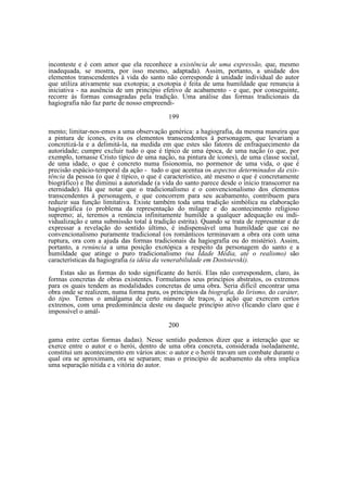 inconteste e é com amor que ela reconhece a existência de uma expressão, que, mesmo
inadequada, se mostra, por isso mesmo, adaptada). Assim, portanto, a unidade dos
elementos transcendentes à vida do santo não corresponde à unidade individual do autor
que utiliza ativamente sua exotopia; a exotopia é feita de uma humildade que renuncia à
iniciativa - na ausência de um princípio efetivo de acabamento - e que, por conseguinte,
recorre às formas consagradas pela tradição. Uma análise das formas tradicionais da
hagiografia não faz parte de nosso empreendi199
mento; limitar-nos-emos a uma observação genérica: a hagiografia, da mesma maneira que
a pintura de ícones, evita os elementos transcendentes à personagem, que levariam a
concretizá-la e a delimitá-la, na medida em que estes são fatores de enfraquecimento da
autoridade; cumpre excluir tudo o que é típico de uma época, de uma nação (o que, por
exemplo, tornasse Cristo típico de uma nação, na pintura de ícones), de uma classe social,
de uma idade, o que é concreto numa fisionomia, no pormenor de uma vida, o que é
precisão espácio-temporal da ação - tudo o que acentua os aspectos determinados da existência da pessoa (o que é típico, o que é característico, até mesmo o que é concretamente
biográfico) e lhe diminui a autoridade (a vida do santo parece desde o início transcorrer na
eternidade). Há que notar que o tradicionalismo e o convencionalismo dos elementos
transcendentes à personagem, e que concorrem para seu acabamento, contribuem para
reduzir sua função limitativa. Existe também toda uma tradição simbólica na elaboração
hagiográfica (o problema da representação do milagre e do acontecimento religioso
supremo; aí, teremos a renúncia infinitamente humilde a qualquer adequação ou individualização e uma submissão total à tradição estrita). Quando se trata de representar e de
expressar a revelação do sentido último, é indispensável uma humildade que cai no
convencionalismo puramente tradicional (os românticos terminavam a obra ora com uma
ruptura, ora com a ajuda das formas tradicionais da hagiografia ou do mistério). Assim,
portanto, a renúncia a uma posição exotópica a respeito da personagem do santo e a
humildade que atinge o puro tradicionalismo (na Idade Média, até o realismo) são
características da hagiografia (a idéia da venerabilidade em Dostoievskí).
Estas são as formas do todo significante do herói. Elas não correspondem, claro, às
formas concretas de obras existentes. Formulamos seus princípios abstratos, os extremos
para os quais tendem as modalidades concretas de uma obra. Seria difícil encontrar uma
obra onde se realizem, numa forma pura, os princípios da biografia, do lirismo, do caráter,
do tipo. Temos o amálgama de certo número de traços, a ação que exercem certos
extremos, com uma predominância deste ou daquele princípio ativo (ficando claro que é
impossível o amál200
gama entre certas formas dadas). Nesse sentido podemos dizer que a interação que se
exerce entre o autor e o herói, dentro de uma obra concreta, considerada isoladamente,
constitui um acontecimento em vários atos: o autor e o herói travam um combate durante o
qual ora se aproximam, ora se separam; mas o princípio de acabamento da obra implica
uma separação nítida e a vitória do autor.

 