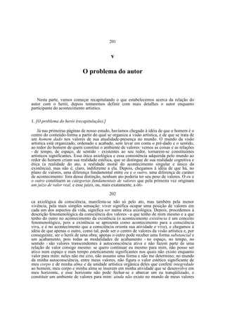 201

v
O problema do autor

Nesta parte, vamos começar recapitulando o que estabelecemos acerca da relação do
autor com o herói, depois tentaremos definir com mais detalhes o autor enquanto
participante do acontecimento artístico.
1. [O problema do herói (recapitulação).]
Já nas primeiras páginas de nosso estudo, havíamos chegado à idéia de que o homem é o
centro do conteúdo-forma a partir do qual se organiza a visão artística, e de que se trata de
um homem dado nos valores de sua atualidade-presença no mundo. O mundo da visão
artística está organizado, ordenado e acabado, sem levar em conta o pré-dado e o sentido,
ao redor do homem de quem constitui o ambiente de valores: vemos as coisas e as relações
- de tempo, de espaço, de sentido - existentes ao seu redor, tornarem-se constituintes
artísticos significantes. Essa ótica axiológica e essa consistência adquirida pelo mundo ao
redor do homem criam sua realidade estética, que se distingue de sua realidade cognitiva e
ética (a realidade do ato, a realidade moral do acontecimento singular e único da
existência), mas não é, claro, indiferente a ela. Depois, chegamos à idéia de que há, no
plano de valores, uma diferença fundamental entre eu e o outro, uma diferença de caráter
de acontecimento: fora dessa distinção, nenhum ato poderia ter seu peso de valores. O eu e
o outro constituem as categorias fundamentais de valores que pela primeira vez originam
um juízo de valor real, e esse juízo, ou, mais exatamente, a óti202
ca axiológica da consciência, manifesta-se não só pelo ato, mas também pela menor
vivência, pela mais simples sensação: viver significa ocupar uma posição de valores em
cada um dos aspectos da vida, significa ser numa ótica axiológica. Depois, procedemos à
descrição fenomenológica da consciência dos valores - a que tenho de mim mesmo e a que
tenho do outro no acontecimento da existência (o acontecimento existência é um conceito
fenomenológico, pois a existência se apresenta como acontecimento para a consciência
viva, e é no acontecimento que a consciência orienta sua atividade e vive), e chegamos à
idéia de que apenas o outro, como tal, pode ser o centro de valores da visão artística e, por
conseguinte, ser o herói de uma obra; apenas o outro pode receber uma forma substancial e
um acabamento, pois todas as modalidades de acabamento - no espaço, no tempo, no
sentido - são valores transcendentes à autoconsciência ativa e não fazem parte de uma
relação de valor consigo mesmo: se quero continuar eu mesmo para mim, não posso ser
ativo num espaço e num tempo esteticamente significantes nos quais não existo enquanto
valor para mim: neles não me crio, não assumo uma forma e não me determino; no mundo
da minha autoconsciência, entre meus valores, não figura o valor estético significante de
meu corpo e de minha alma e da unidade artística orgânica deles que confere integridade
ao homem; meu corpo e minha alma se inserem em minha atividade que se desenvolve em
meu horizonte, e esse horizonte não pode fechar-se e abarcar um eu tranqüilizado, e
constituir um ambiente de valores para mim: ainda não existo no mundo de meus valores

 