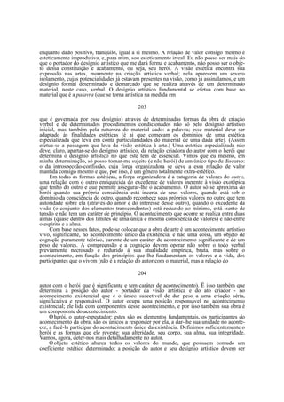 enquanto dado positivo, tranqüilo, igual a si mesmo. A relação de valor consigo mesmo é
esteticamente improdutiva, e, para mim, sou esteticamente irreal. Eu não posso ser mais do
que o portador do desígnio artístico que me dará forma e acabamento, não posso ser o objeto dessa constituição e acabamento, ou seja, seu herói. A visão estética encontra sua
expressão nas artes, mormente na criação artística verbal; nela aparecem um severo
isolamento, cujas potencialidades já estavam presentes na visão, como já assinalamos, e um
desígnio formal determinado e demarcado que se realiza através de um determinado
material, neste caso, verbal. O desígnio artístico fundamental se efetua com base no
material que é a palavra (que se torna artística na medida em
203
que é governada por esse desígnio) através de determinadas formas da obra de criação
verbal e de determinados procedimentos condicionados não só pelo desígnio artístico
inicial, mas também pela natureza do material dado: a palavra; esse material deve ser
adaptado às finalidades estéticas (é ai que começam os domínios de uma estética
especializada que leva em conta particularidades do material de uma dada arte). (Assim
efetua-se a passagem que leva da visão estética à arte.) Uma estética especializada não
deve, claro, apartar-se do desígnio artístico, da relação criadora do autor com o herói que
determina o desígnio artístico no que este tem de essencial. Vimos que eu mesmo, em
minha determinação, só posso tornar-me sujeito (e não herói) de um único tipo de discurso:
o da introspecção-confissão, cuja força organizadora se deve a essa relação de valor
mantida consigo mesmo e que, por isso, é um gênero totalmente extra-estético.
Em todas as formas estéticas, a força organizadora é a categoria de valores do outro,
uma relação com o outro enriquecida do excedente de valores inerente à visão exotópica
que tenho do outro e que permite assegurar-lhe o acabamento. O autor só se aproxima do
herói quando sua própria consciência está incerta de seus valores, quando está sob o
domínio da consciência do outro, quando reconhece seus próprios valores no outro que tem
autoridade sobre ela (através do amor e do interesse desse outro), quando o excedente da
visão (o conjunto dos elementos transcendentes) está reduzido ao mínimo, está isento de
tensão e não tem um caráter de princípio. O acontecimento que ocorre se realiza entre duas
almas (quase dentro dos limites de uma única e mesma consciência de valores) e não entre
o espírito e a alma.
Com base nesses fatos, pode-se colocar que a obra de arte é um acontecimento artístico
vivo, significante, no acontecimento único da existência, e não uma coisa, um objeto de
cognição puramente teórico, carente de um caráter de acontecimento significante e de um
peso de valores. A compreensão e a cognição devem operar não sobre o todo verbal
previamente necrosado e reduzido à sua atualidade empírica, bruta, mas sobre o
acontecimento, em função dos princípios que lhe fundamentam os valores e a vida, dos
participantes que o vivem (não é a relação do autor com o material, mas a relação do
204
autor com o herói que é significante e tem caráter de acontecimento). Ë isso também que
determina a posição do autor - portador da visão artística e do ato criador - no
acontecimento existencial que é o único suscetível de dar peso a uma criação séria,
significativa e responsável. O autor ocupa uma posição responsável no acontecimento
existencial; ele lida com componentes desse acontecimento, e por isso também sua obra é
um componente do acontecimento.
O herói, o autor-espectador: estes são os elementos fundamentais, os participantes do
acontecimento da obra, são os únicos a responder por ela, a dar-lhe sua unidade no acontecer, a fazê-la participar do acontecimento único da existência. Definimos suficientemente o
herói e as formas que ele reveste: sua alteridade, seu corpo, sua alma, sua integridade.
Vamos, agora, deter-nos mais detalhadamente no autor.
O objeto estético abarca todos os valores do mundo, que possuem contudo um
coeficiente estético determinado; a posição do autor e seu desígnio artístico devem ser

 