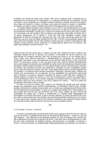 avaliados em função de todos esses valores. Não são as palavras nem o material que se
beneficiam de um princípio de acabamento, é o conjunto multiforme da existência, vivida
em todos os seus componentes; o desígnio artístico estrutura o mundo concreto: no espaço,
cujo centro de valores é o corpo; no tempo, cujo centro de valores é a alma; e, finalmente,
no sentido, no qual se insere a unidade concreta da interpenetração do corpo e da alma.
A relação estética produtiva que estabeleço com o herói e seu mundo baseia-se no fato
de eu encará-lo como alguém que deve morrer (moriturus), no fato de eu opor um princípio
de acabamento libertador à tensão que o ímpeto do sentido exerce nele; para tanto, cumpre
ver no homem e no seu mundo o que ele mesmo, por princípio, não pode ver dentro de si,
se quiser permanecer em si mesmo e viver sua vida com seriedade; cumpre saber
aproximar-se dele de um ponto de vista que não seja o da vida, mas de um ponto de vista
diferente, que traz uma atividade situada fora da vida. O artista é precisamente aquele que
sabe situar sua atividade fora da vida cotidiana, aquele que não se limita a participar da vida
(prática, social, política, moral, religiosa) e a compreendê-la apenas do seu interior, mas
aquele que também a ama do exterior - no
205
ponto em que ela não existe para si mesma, em que está voltada para fora e requer uma
atividade situada fora de si mesma e do sentido. A divindade do artista reside em sua
participação na exotopia suprema. Mas essa exotopia aos outros e ao seu mundo não é,
claro, senão uma maneira específica e fundamentada de participar do acontecimento
existencial. Encontrar o meio de aproximar-se da vida pelo lado de fora, é esta a tarefa do
artista. Ë assim que o artista e a arte em geral criam uma visão do mundo absolutamente
nova, uma imagem do mundo, uma realidade da carne mortal do mundo que nenhuma outra
atividade criadora poderia produzir. E essa determinação exterior (interiormente exterior)
do mundo, que encontra sua mais alta expressão e validação na arte, acompanha sempre
nossa visão emocional do mundo e da vida. A atividade estética reúne o mundo disperso em
seu sentido e o condensa numa imagem concluída e autônoma, encontra para o efêmero do
mundo (em seu presente, em seu passado, em sua atualidade) um equivalente emocional
que o reanima e o preserva, encontra a posição de valores a partir da qual o efêmero do
mundo adquire seu peso de valores no nível do acontecimento, recebe um significado e
uma determinação estável. O ato estético engendra a existência num novo plano de valores
do mundo; nasce um novo homem e um novo contexto de valores — um novo plano do
pensamento do homem sobre o mundo.
O autor, em seu ato criador, deve situar-se na fronteira do mundo que está criando,
porque sua introdução nesse mundo comprometeria a estabilidade estética deste. Sempre
podemos determinar a atitude do autor para com o mundo que representou pela forma como
ele lhe representa a exterioridade, e vemos se a imagem que dá dele lhe é transcendente, se
tem coesão pelo fato de que suas fronteiras são vivas, reais, sólidas, de que o herói está
entranhado no mundo que o rodeia, o acabamento e a solução estão impregnados de
sinceridade e de tensão emocional, a ação é serena e plástica, as almas dos heróis são vivas
(ou então se não passam dos vãos esforços do espírito procurando transformar-se em alma).
Ë a esse preço que o mundo estético fica estável e autônomo, que coincide consigo mesmo
na visão que teremos dele através do exercício da nossa atividade artística.
206
2. O conteúdo, a forma, o material
O autor é orientado pelo conteúdo (pela tensão ético-cognitiva do herói em sua vida) ao
qual ele dá forma e acabamento por meio de um material determinado - verbal, no caso de
que tratamos - que submete ao seu desígnio artístico, ou seja, ao desígnio que consiste em
dar acabamento à tensão ético-cognitiva do herói. Com base nisso, distinguiremos na obra
de arte, mais exatamente no desígnio artístico, três elementos: o conteúdo, o material, a
forma. A forma não pode ser compreendida independentemente do conteúdo, mas ela não é

 