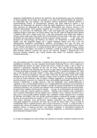 tampouco independente da natureza do material e dos procedimentos que este condiciona.
A forma depende, de um lado, do conteúdo e, do outro, das particularidades do material e
da elaboração que este implica. Um desígnio artístico puramente material pertence à
experimentação técnica. O procedimento artístico não pode reduzir-se apenas a um
processo de elaboração do material verbal (do dado lingüístico), ele deve ser, acima de
tudo, processo de elaboração de um conteúdo determinado que, todavia, recorre a um
material determinado. Seria ingênuo imaginar que o artista somente necessite conhecer a
língua e os processos de elaboração dela, e que esta língua lhe seja dada precisamente
enquanto língua e nada mais, em outros termos, que ela lhe venha do lingüista (pois apenas
o lingüista lida com a língua como tal), e que seja justamente essa língua que inspira o
artista a quem nada mais resta senão servir-se dela para executar tudo o que quer, sem sair
do âmbito em cujo interior a língua se insere enquanto língua somente - o que entra nos
desígnios da semasiologia, da fonética, da sintaxe, etc. Realmente, o artista trabalha a
língua, mas não enquanto língua; ele a supera enquanto língua, pois não é em sua
determinação lingüística (morfológica, sintática, lexicológica, etc.) que ela deve ser
percebida, mas no que a torna um recurso para a expressão artística. (A palavra deve deixar
de ser sentida como palavra.) A criação do poeta não se situa no mundo da língua, o poeta
apenas serve-se da língua. No tocante ao material, a tarefa do artista, que é condicionada
pelo desígnio artístico, consiste em superar um material. Superar o material não é um
processo somente negativo que visaria instalar uma ilusão. No material, supera-se a
eventual determina207
ção extra-estética que lhe é inerente: o mármore deve deixar de opor sua resistência em sua
qualidade de mármore, ou seja, enquanto determinado fenômeno físico, e deve expressar a
plasticidade das formas do corpo, porém sem criar a ilusão do corpo; o que é físico no
material é justamente superado no que tem de físico. Será que devemos perceber as
palavras na obra de arte enquanto tais, ou seja, no que causa sua determinação lingüística?
A forma morfológica enquanto tal? A sintaxe enquanto tal? A semântica enquanto tal? Será
que o todo da obra é um todo verbal? A obra, claro, também deve ser estudada como todo
verbal, e é tarefa dos lingüistas; mas um todo verbal que for percebido como todo verbal
deixará de ser um todo artístico. Superar a língua como se supera a matéria física só pode
ser feito de forma imanente; não se supera a língua negando-a e sim propiciando-lhe um
aperfeiçoamento imanente em função de uma necessidade determinada. (A língua em si
mesma é indiferente, é sempre auxiliar e não tem finalidade, serve indiferentemente à
cognição, à arte, à comunicação prática, etc.) A ingenuidade dos primeiros que colocaram a
ciência em estudo foi acreditar que também o mundo da criação compunha-se de elementos
científicos abstratos; ora, acontece que falamos todo o tempo em prosa sem nem desconfiar.
O positivismo ingênuo aventa que no mundo - ou seja, no acontecimento do mundo pois,
de fato, é nele que vivemos, agimos e criamos - lidamos com a matéria, com o psiquismo,
com o número matemático em sua relação com o sentido e com o objetivo de nosso ato, e
que é por aí que se pode explicar qualquer ato e qualquer criação enquanto tal (o exemplo
de Sócrates em Platão). Ora, tais noções explicam apenas o material do mundo, o aparato
técnico do acontecimento do mundo. O ato e a criação superam o material do mundo de
uma forma imanente. Esse positivismo ingênuo repercutiu nas ciências humanas (a
concepção ingênua do cientismo, tal como ela é aceita em nossos dias). O que se trata de
compreender não é o aparato técnico, mas a lógica imanente à criação, e, acima de tudo, a
estrutura dos valores do sentido na qual a criação se desenvolve e toma consciência de seus
próprios valores, o contexto em que o ato criador é pensado. A consciência criadora do
autor-artista jamais coincide com sua consciência lingüística; a consciência lingüística é
governada pelo desígnio artísti208
co. O que eu imaginava ser uma estrada, um caminho no mundo, resultaria somente de uma

 