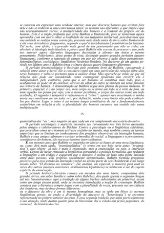 se contenta em expressar uma verdade interior, mas que descreve homens que existem fora
dele e não se reduzem a uma consciência única: os homens são diferentes, o que implica que
são necessariamente vários: a multiplicidade dos homens é a verdade do próprio ser do
homem. Esta é a razão profunda que atrai Bakhtin a Dostoievski, pois se tentarmos agora
apreender com um único olhar a totalidade de sua trajetória intelectual, perceberemos que
sua unidade se realiza nessa convicção, presente nele desde antes do livro sobre Dostoievski
e até seus derradeiros fragmentos, segundo a qual o inter-humano é constitutivo do humano.
Tal seria, com efeito, a expressão mais geral de um pensamento que não se reduz em
absoluto à ideologia individualista e para o qual Bakhtin não cessou de procurar o que pode
nos parecer agora diferentes linguagens destinadas a afirmar um único e mesmo
pensamento. Poderíamos, desse ponto de vista, distinguir quatro grandes períodos (quatro
linguagens), conforme a natureza do campo em que ele observa a ação desse pensamento:
fenomenológico; sociológico; lingüístico; histórico-literário. No decorrer de um quinto período (os últimos anos), Bakhtin tenta a síntese dessas quatro linguagens diferentes.
O período fenomenológico é ilustrado pelo primeiro livro de Bakhtin, consagrado à
relação entre autor e herói. Ele a considera como um caso particular da relação entre dois
seres humanos e volta-se portanto para a análise desta. Mas apercebe-se então de que tal
relação não pode ser considerada como contingente (podendo não existir); ela é
indispensável, pelo contrário, para que o ser humano se constitua num todo, pois o
acabamento só pode vir do exterior, através do olhar do outro (é também um tema familiar
aos leitores de Sartre). A demonstração de Bakhtin segue dois planos da pessoa humana. O
primeiro, espacial, é o do corpo: ora, meu corpo só se torna um todo se é visto de fora, ou
num espelho (ao passo que vejo, sem o menor problema, o corpo dos outros como um todo
acabado). O segundo é temporal e relaciona-se à “alma”: apenas meu nascimento e minha
morte me constituem em um todo; ora, por definição, minha consciência não pode conhecêlos por dentro. Logo, o outro é ao mesmo tempo constitutivo do ser e fundamentalmente
assimétrico em relação a ele: a pluralidade dos homens encontra seu sentido não numa
multiplicação
15
quantitativa dos “eu”, mas naquilo em que cada um é o complemento necessário do outro.
O período sociológico e marxista encontra seu coroamento nos três livros assinados
pelos amigos e colaboradores de Bakhtin. Contra a psicologia ou a lingüística subjetivas,
que procedem como se o homem estivesse sozinho no mundo, mas também contra as teorias
empiristas que se limitam ao conhecimento dos produtos observáveis da interação humana,
Bakhtin e seus amigos afirmam o caráter primordial do social: a linguagem e o pensamento,
constitutivos do homem, são necessariamente inter-subjetivos.
É nos mesmos anos que Bakhtin se empenha em lançar as bases de uma nova lingüística,
ou, como dirá mais tarde, “translingüística” (o termo em uso hoje seria antes “pragmática”), cujo objeto já não é mais o enunciado, mas a enunciação, ou seja, a interação
verbal. Depois de haver criticado a lingüística estrutural e a poética formalista, que reduzem
a linguagem a um código e esquecem que o discurso é acima de tudo uma ponte lançada
entre duas pessoas, elas próprias socialmente determinadas, Bakhtin formula propostas
positivas para esse estudo da interação verbal na última parte de seu Dostoïevski e no longo
ensaio sobre “O discurso no romance”. Ele analisa, em especial, a maneira pela qual as
vozes dos outros (autores anteriores, destinatários hipotéticos) se misturam à voz do sujeito
explícito da enunciação.
O período histórico-literário começa em meados dos anos trinta; comportava dois
grandes livros, um sobre Goethe e outro sobre Rabelais, dos quais apenas o segundo chegou
até nós (encontraremos aqui a tradução de alguns trechos subsistentes do primeiro), assim
como um longo ensaio geral, onde se encontra introduzida a noção de cronotopo. Bakhtin
constata que a literatura sempre jogou com a pluralidade de vozes, presente na consciência
dos locutores, mas de duas formas diferentes:
ou o discurso da obra é em si mesmo homogêneo, mas se opõe em bloco às normas
lingüísticas gerais; ou então a diversidade do discurso (a “heterologia”) se encontra
representada no próprio interior do texto. É essa segunda tradição que atrai particularmente
a sua atenção, tanto dentro quanto fora da literatura; daí o estudo das festas populares, do
carnaval, da história do riso.

 
