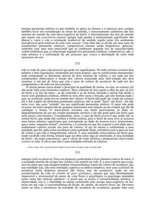 energia puramente estética (o que também se aplica ao lirismo e à música), pois cumpre
também levar em consideração as séries do sentido, o funcionamento autônomo das leis
internas do sentido da vida ético-cognitiva do herói, o funcionamento das leis do sentido
que regem sua consciência atuante, porque tudo quanto é esteticamente significante não
abarca o vazio e sim a orientação irredutível do sentido, regido pelas leis autônomas
(inexplicável pela estética) de uma vida atuante. Uma obra não se divide em uma série de
constituintes puramente estéticos, compositivos (menos ainda lingüísticos: palavrassímbolos com uma aura emocional que se combinam segundo leis de associatividade
verbal-simbólica) que se relacionam segundo leis puramente estéticas, compositivas; não, o
todo artístico é a culminação de um processo que visava a dominação de certo todo
necessário do sen212
tido (o todo de uma vida possível que pode ser significante). No todo artístico existem dois
poderes e duas legislações, instauradas por esses poderes, que se condicionam mutuamente;
cada componente se determina através de dois sistemas de valores, e em cada um dos
componentes observamos a tensão dos valores instaurada pela inter-relação dos dois
sistemas: é um par de força que cria o peso de valores do acontecer de cada um dos
componentes e do todo em seu conjunto.
O artista jamais inicia desde o princípio na qualidade de artista, ou seja, no começo ele
não pode lidar com elementos estéticos. Dois sistemas de leis regem a obra de arte: as leis
do herói e as leis do autor - as do conteúdo e as da forma. Quando o artista lida desde o
início com grandezas estéticas, obtém-se uma obra vazia e forçada, que não domina nada e
que, no essencial, nada cria no mundo dos valores. O herói não pode ser criado do começo
até o fim a partir de elementos puramente estéticos, não se pode “fazer” um herói - ele não
seria vivo, não seria “sentido” em seu significado puramente estético. O autor não pode
inventar um herói desprovido de qualquer autonomia com relação ao ato criador que lhe dá
validação e forma. O autor-artista encontra seu herói preexistente, já dado independentemente de seu ato criador puramente artístico e ele não pode parir um herói (que
seria pouco convincente). Consideramos, claro, o caso do herói possível que ainda não se
tornou herói, que ainda não recebeu a forma estética, pois o herói de uma obra já assumiu
uma forma artística significante que corresponde ao dado do homem-outro, preexistente,
que o autor, enquanto artista*, encontrou, e é somente no que diz respeito a esse dado que o
acabamento estético recebe seu peso de valores. O ato do artista é confrontado a uma
realidade que lhe opõe certa resistência (uma realidade firme, refratária) com a qual ele tem
de contar e que não é integralmente solúvel. É essa realidade extra-estética do herói que,
tendo recebido uma forma, tomará lugar na obra como algo já constituído. E essa realidade
do herói - da outra consciência - que é objeto da visão artística e proporciona objetividade
estética à visão. É óbvio que não é uma realidade referente às ciências
•

Não se trata, claro, da preexistência empírica de um herói em algum lugar ou tempo dado.

213
naturais (real ou possível, física ou psíquica) confrontada à livre fantasia criativa do autor, é
a realidade interior do escopo dos valores e do sentido na vida. É a esse respeito que exigimos do autor que suas imagens tenham verossimilhança e peso de valores do acontecer, que
sua realidade seja, não uma realidade cognitiva ou prático-empírica, mas uma realidade do
acontecer (uma dinâmica possível não física, mas do acontecer): pode ser um
acontecimento da vida no sentido de peso axiológico, mesmo que seja absolutamente
impossível e inverossímil do ponto de vista físico e psicológico (a psicologia entendida
como ramo das ciências naturais) - é assim que se avalia a verossimilhança artística, a
objetividade, isto é, a fidelidade ao objeto constituído pelo escopo ético-cognitivo do homem em sua vida, a verossimilhança da ficção, do caráter, do motivo lírico, etc. Devemos
sentir na obra a resistência da realidade do acontecer da existência; quando falta essa

 