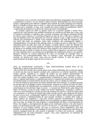Chamamos estilo a unidade constituída pelos procedimentos empregados para dar forma
e acabamento ao herói e ao seu mundo e pelos recursos, determinados por esses procedimentos, empregados para elaborar e adaptar (para superar de modo imanente) um material.
Qual é a relação existente entre o estilo e o autor em sua individualidade? Qual é a relação
do estilo com o conteúdo, ou seja, com o mundo dos outros, objeto de acabamento? Qual é
o significado da tradição no contexto de valores do autor-contemplador?
A unidade segura do estilo (o grande estilo) só é possível quando a tensão éticocognitiva da vida constitui uma unidade inconteste em virtude do pré-dado que a rege; esta
é a primeira condição; a segunda é que a posição exotópica seja segura, inconteste (afinal
de contas, como veremos, é a confiança religiosa no fato de que a vida não é solitária e de
que sua dinâmica não a faz atravessar um vazio de valores), e que o lugar da arte no todo
cultural seja incontestável e sólido. Uma exotopia aleatória não pode dar segurança; ora,
um estilo não pode ser aleatório. Estas duas condições são estreitamente ligadas e
interdependentes. Um grande estilo abrange todos os campos da arte ou então não o é, pois
representa acima de tudo uma visão do mundo e somente depois é meio de elaborar um
material. Claro, o estilo exclui qualquer novidade na criação do conteúdo, pelo próprio fato
de apoiar-se na unidade estável do contexto ético-cognitívo dos valores da vida. (Assim, o
classicismo que só tende à criação de novos valores ético-cognitivos, de uma nova tensão
na vida, empenha toda a sua energia nas modalidades do acabamento estético e no aprofundamento imanente ao escopo tradicional da vida.) (A novidade do conteúdo entre os
românticos, sua contemporaneidade entre os realistas.) Uma renovação do conteúdo
assinala, na maioria dos casos, uma crise na criação estética. A crise do autor é o
questionamento do próprio lugar da arte no todo cul-216
tural, no acontecimento existencial; o lugar tradicionalmente acatado deixa de ser
justificado: o artista é algo determinado
não se pode ficar artista, não se pode entrar nessa esfera delimitada; não se trata de superar
os outros na arte, mas de superar a própria arte; rejeitam-se os critérios imanentes a dado
campo cultural, rejeitam-se os campos da cultura na sua própria determinação, O
romantismo e sua idéia sobre a totalidade da criação e do homem. A aspiração a agir e a
criar em contato imediato com o acontecimento existencial do qual a pessoa se sente a
única e singular participante; a inaptidão para descer à categoria do artesão, para determinar
seu próprio lugar no acontecimento através dos outros, para vir alinhar-se entre eles.
A crise da função de autor pode enveredar também para outra direção. Ë a própria posição
de exotopia que fica abalada e parece inconsistente: contesta-se o direito do autor de situarse fora da vida e de trabalhar para seu acabamento. Todas as formas da exotopia começam
a desintegrar-se (em primeiro lugar na prosa - a começar por Dostoievski, para chegar até
Biely; no lirismo, a crise do autor sempre tem menor importância - Annenski e outros); a
vida só se torna inteligível e recebe seu peso de acontecer do interior, a partir do lugar onde
vivo enquanto eu, na forma da relação que tenho comigo mesmo, nas categorias de valores
de meu eu-para-mim; compreender significa vivenciar o objeto, olhá-lo pelos seus próprios
olhos, renunciar à substancialidade de uma posição exotópica a respeito dele; todas as
forças capazes de condensar a vida pelo exterior parecem inconsistentes e fortuitas;
desenvolve-se uma profunda desconfiança para com qualquer exotopia (podemos relacionar
com esse fato, no campo da vida religiosa, a imanentização de Deus, a psicologização de
Deus e da religião, a incompreensão da Igreja como instituição externa e, de uma maneira
geral, a revalorização de tudo o que é interior-do-interior). A vida tende a ensimesmar-se, a
retirar-se em seu infinito interior, ela teme as fronteiras, busca degradá-las, pois não
acredita na substancialidade e na bondade de uma força que lhe proporcione uma forma do
exterior; qualquer ponto de vista exterior é rejeitado. A cultura das fronteiras - condição
indispensável de um estilo profundo e seguro - fica, claro, impossível. As fronteiras da
vida? Justamente, não temos
—

—

217

 