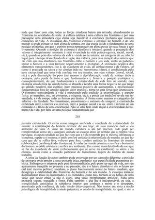 nada que fazer com elas, todas as forças criadoras batem em retirada, abandonando as
fronteiras às veleidades da sorte. A cultura estética é uma cultura das fronteiras e por isso
pressupõe uma atmosfera cujo clima seja favorável à confiança profunda que instaura
condições de vida. A instalação das fronteiras externas e internas do homem e do seu
mundo só pode efetuar-se num clima de certeza, em que esteja sólido o fundamento de uma
posição exotópica, em que o espírito possa permanecer em plena posse de suas forças e agir
livremente. Quando a posição de exotopia é aleatória e instável, quando a percepção dos
valores é integralmente imanente à vida vivenciada (a vida prática-egoísta, social, moral,
etc.), quando o peso dos valores da vida é vivido só de interior, na categoria do eu, não há
lugar para o tempo desacelerado da criação dos valores, para essa duração dos valores que
faz com que nos atardemos nas fronteiras entre o homem e sua vida, então só podemos
imitar o homem e a vida (utilizar negativamente a exotopia). A utilização negativa dos
elementos transcendentes, isto é, do excedente de visão, de conhecimento e de valores, tal
como é praticada na sátira e no cômico (não no humorismo, claro), é condicionada pelo
peso excepcional que uma vida confere, em seu interior, aos seus valores (moral, social,
etc.) e pela diminuição do peso (até mesmo a desvalorização total) de valores dado à
exotopia, pela perda de tudo o que fundamentava e firmava a posição exotópica e,
conseqüentemente, do que fundamentava a exterioridade da vida fora do sentido; essa
exotopia situada fora do sentido torna-se absurda e recebe uma forma negativa no que tange
ao sentido possível, não estético (num processo positivo de acabamento, a exterioridade
fundamentada fora do sentido adquire valor estético), torna-se uma força que desmascara.
O elemento transcendente à vida é estruturado pela tradição (a exterioridade, o aspecto
físico, as maneiras, etc., os costumes, a etiqueta, etc.); a perda das tradições revela sua insanidade, a vida rompe todas as formas por dentro. A forma como usamos as categorias do
informe - da fealdade. No romantismo, encontramos o oxímoro da imagem: a contradição
enfatizada entre o interior e o exterior, entre a posição social e o ser, entre o infinito de um
conteúdo e o finito de uma encarnação. Não se sabe bem onde alojar a exterioridade do homem e da vida, por falta de uma posição fundamentada que
218
permita estruturá-la. O estilo como imagem unificada e concluída da exterioridade do
mundo: a combinação do homem exterior, de seu traje, de suas maneiras com o seu
ambiente de vida. A visão do mundo estrutura o ato (do interior, tudo pode ser
compreendido como ato), assegura unidade ao escopo ativo do sentido que a própria vida
persegue, assegura unidade ao que faz com que a vida responda por si mesma, ultrapasse a
si mesma, supere a si mesma; o estilo confere unidade à exterioridade do mundo, ao que faz
com que ele se reflita fora, volte-se para fora, confere unidade às fronteiras do mundo
(elaboração e combinação das fronteiras). A visão do mundo estrutura e unifica o horizonte
do homem, o estilo estrutura e unifica seu ambiente. Um exame mais detalhado do uso que
se faz do excedente da visão (rebaixamento que se serve da existência) na sátira e no
cômico, assim como a situação particular do humorismo, fogem do âmbito do nosso
trabalho.
A crise da função de autor também pode enveredar por um caminho diferente: a posição
de exotopia pode pender a uma exotopia ética, perdendo sua especificidade puramente estética. Enfraquece o interesse pela pura fenomenalidade, pelo puro ser-aqui da vida, por seu
acabamento tranqüilo no presente e no passado; não é o futuro absoluto e sim o futuro social (até mesmo político) imediato, o plano forçosamente moral do futuro imediato, que
desagrega a estabilidade das fronteiras do homem e do seu mundo. A exotopia torna-se
doentiamente ética (os humilhados e os ofendidos, como tais, tornam-se os heróis de uma
visão que desde então já não é, claro, uma visão propriamente artística). Falta uma
exotopia segura, tranqüila e firme. Falta também o que lhe é indispensável, ou seja, a
tranqüilidade axiológica (a sabedoria interior que conhece a morte e o desespero,
amenizado pela confiança, de toda tensão ético-cognitiva). Não temos em vista a noção
psicológica da tranqüilidade (estado psíquico), o estado de tranqüilidade, tal qual, e sim a

 