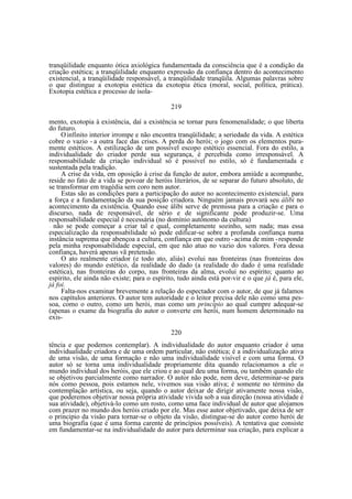 tranqüilidade enquanto ótica axiológica fundamentada da consciência que é a condição da
criação estética; a tranqüilidade enquanto expressão da confiança dentro do acontecimento
existencial, a tranqüilidade responsável, a tranqüilidade tranqüila. Algumas palavras sobre
o que distingue a exotopia estética da exotopia ética (moral, social, política, prática).
Exotopia estética e processo de isola219
mento, exotopia à existência, daí a existência se tornar pura fenomenalidade; o que liberta
do futuro.
O infinito interior irrompe e não encontra tranqüilidade; a seriedade da vida. A estética
cobre o vazio - a outra face das crises. A perda do herói; o jogo com os elementos puramente estéticos. A estilização de um possível escopo estético essencial. Fora do estilo, a
individualidade do criador perde sua segurança, é percebida como irresponsável. A
responsabilidade da criação individual só é possível no estilo, só é fundamentada e
sustentada pela tradição.
A crise da vida, em oposição à crise da função de autor, embora amiúde a acompanhe,
reside no fato de a vida se povoar de heróis literários, de se separar do futuro absoluto, de
se transformar em tragédia sem coro nem autor.
Estas são as condições para a participação do autor no acontecimento existencial, para
a força e a fundamentação da sua posição criadora. Ninguém jamais provará seu álibi no
acontecimento da existência. Quando esse álibi serve de premissa para a criação e para o
discurso, nada de responsável, de sério e de significante pode produzir-se. Uma
responsabilidade especial é necessária (no domínio autônomo da cultura)
não se pode começar a criar tal e qual, completamente sozinho, sem nada; mas essa
especialização da responsabilidade só pode edificar-se sobre a profunda confiança numa
instância suprema que abençoa a cultura, confiança em que outro - acima de mim - responde
pela minha responsabilidade especial, em que não atuo no vazio dos valores. Fora dessa
confiança, haverá apenas vã pretensão.
O ato realmente criador (e todo ato, aliás) evolui nas fronteiras (nas fronteiras dos
valores) do mundo estético, da realidade do dado (a realidade do dado é uma realidade
estética), nas fronteiras do corpo, nas fronteiras da alma, evolui no espírito; quanto ao
espírito, ele ainda não existe; para o espírito, tudo ainda está por-vir e o que já é, para ele,
já foi.
Falta-nos examinar brevemente a relação do espectador com o autor, de que já falamos
nos capítulos anteriores. O autor tem autoridade e o leitor precisa dele não como uma pessoa, como o outro, como um herói, mas como um princípio ao qual cumpre adequar-se
(apenas o exame da biografia do autor o converte em herói, num homem determinado na
exis—

220
tência e que podemos contemplar). A individualidade do autor enquanto criador é uma
individualidade criadora e de uma ordem particular, não estética; é a individualização ativa
de uma visão, de uma formação e não uma individualidade visível e com uma forma. O
autor só se torna uma individualidade propriamente dita quando relacionamos a ele o
mundo individual dos heróis, que ele criou e ao qual deu uma forma, ou também quando ele
se objetivou parcialmente como narrador. O autor não pode, nem deve, determinar-se para
nós como pessoa, pois estamos nele, vivemos sua visão ativa; é somente no término da
contemplação artística, ou seja, quando o autor deixar de dirigir ativamente nossa visão,
que poderemos objetivar nossa própria atividade vivida sob a sua direção (nossa atividade é
sua atividade), objetivá-lo como um rosto, como uma face individual de autor que alojamos
com prazer no mundo dos heróis criado por ele. Mas esse autor objetivado, que deixa de ser
o principio da visão para tornar-se o objeto da visão, distingue-se do autor como herói de
uma biografia (que é uma forma carente de princípios possíveis). A tentativa que consiste
em fundamentar-se na individualidade do autor para determinar sua criação, para explicar a

 