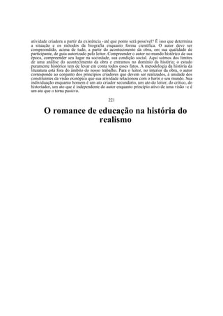 atividade criadora a partir da existência - até que ponto será possível? Ë isso que determina
a situação e os métodos da biografia enquanto forma científica. O autor deve ser
compreendido, acima de tudo, a partir do acontecimento da obra, em sua qualidade de
participante, de guia autorizado pelo leitor. Compreender o autor no mundo histórico de sua
época, compreender seu lugar na sociedade, sua condição social. Aqui saímos dos limites
de uma análise do acontecimento da obra e entramos no domínio da história; o estudo
puramente histórico tem de levar em conta todos esses fatos. A metodologia da história da
literatura está fora do âmbito do nosso trabalho. Para o leitor, no interior da obra, o autor
corresponde ao conjunto dos princípios criadores que devem ser realizados, à unidade dos
constituintes da visão exotópica que sua atividade relacionou com o herói e seu mundo. Sua
individuação enquanto homem é um ato criador secundário, um ato do leitor, do crítico, do
historiador, um ato que é independente do autor enquanto princípio ativo de uma visão - e é
um ato que o torna passivo.
221

O romance de educação na história do
realismo

 