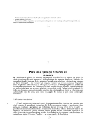 Titulo da edição original: O romance de educaçdo e seu significado na história do realismo.
Texto de arquivos (1936-1938).
—
Fragmentos de trabalhos preparatórios que serviram para a realização de um vasto estudo cuja publicação foi comprometida pela
guerra. O manuscrito não foi encontrado.
—

223

I

Para uma tipologia histórica do
romance
O problema do gênero do romance do ponto de vista histórico (e não de um ponto de
vista formal-estatístico ou normativo). Multiplicidade dos aspectos do gênero. Tentativa de
uma classificação histórica destes aspectos, baseada nos princípios estruturais da imagem
do herói principal — no romance de viagem, romance de provas, romance biografico
(auto-biográfico) e no romance de educação ou formação. O principio geral não aparece de
forma pura em nenhuma das variantes concretas historicamente atestadas, manifestando-se
na predominância de um ou outro princípio estrutural do herói. Dada a interdependência de
todos os elementos, um determinado princípio de estruturação do herói se relaciona com
determinado tipo de tema, com uma concepção do mundo e com uma composição
romanesca.
1. O romance de viagem.
•

O herói, carente de traços particulares, é um ponto móvel no espaço e não constitui, por
si só, o centro de atenção do romancista. Os deslocamentos no espaço — as viagens e, em
parte, as aventuras e peripécias (de preferência de um tipo que põe à prova o herói) —
possibilitam ao romancista mostrar e evidenciar a diversidade estática do mundo através do
espaço e da sociedade (países, cidades, etnias, grupos sociais, condições especificas de
vida). Esse tipo de estruturação do herói e de composição do romance é característico do
naturalismo antigo (Petrônio, Apuleio — as peregrinações de Encólpio e
•
•

224

 