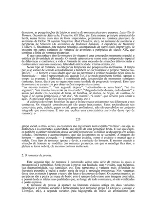 de outros, as peregrinações de Lúcio, o asno) e do romance picaresco europeu: Lazarillo de
Tormes, Guzmdn de Alfarache, Francion, Gil Blas, etc. Este mesmo princípio estrutural do
herói, numa forma mais rica de fatos imprevistos, predomina no romance picaresco de
aventuras de Defoe (O capitão Singleton, Molt Flanders, etc.), no romance de aventuras e
peripécias de Smollett (As aventuras de Roderick Random, A expedição de Humphry
Clinker). E, finalmente, este mesmo princípio, acompanhado de outros fatos imprevistos, se
encontra em certas variantes do romance de aventuras e peripécias do século XIX, que
continua a linha do romance picaresco.
O que caracteriza o tipo do romance de viagem é uma concepção puramente espacial e
estática da diversidade do mundo. O mundo apresenta-se como uma justaposição espacial
de diferenças e contrastes; a vida é formada de uma sucessão de situações diferenciadas e
contrastantes: sucesso-insucesso, felicidade-infelicidade, vitória-derrota, etc.
Nesse tipo de romance, as categorias temporais são pouquíssimo acentuadas. O tempo
por si só carece de sentido consubstancial e também de cor histórica: o próprio “tempo biográfico” — o homem e suas idades que vão da juventude à velhice passando pelos anos da
maturidade -— não é representado ou, quando o é, é de modo puramente formal. Apenas o
tempo da aventura é elaborado: é constituído pela justaposição de momentos contíguos
(instantes, horas, dias) que se organizam numa unidade da progressão temporal. Esse tipo
de romance se caracteriza por observações temporais tais como:
‘‘no mesmo instante’’, ‘‘um segundo depois’’, ‘‘adiantando—se uma hora”, “no dia
seguinte”, “um minuto mais cedo ou mais tarde”, “chegando tarde demais, cedo demais”, e
assim por diante (na descrição de lutas, de batalhas, de duelos, de brigas, de assaltos, de
fugas e de outras peripécias), e “de dia”, “de manhã”, “à noite”, que servem para situar a
ação. (Significado específico da noite na aventura, etc.)
A ausência do tempo histórico faz que a ênfase recaia unicamente nas diferenças e nos
contrastes. Os vínculos consubstanciais são quase inexistentes. Fatos socioculturais tais
como etnia, país, cidade, grupo social, grupo profissional, não são percebidos no conjunto
integrado que constituem. É isso que explica uma característica particular desse tipo de
romance: o
225
grupo social, a etnia, o país, os costumes são registrados num espírito “exótico”, ou seja, as
distinções e os contrastes, a alteridade, são objeto de uma percepção bruta. E isso que explica também o caráter naturalista dessa variante romanesca: o mundo se desagrega em coisas
isoladas, fenômenos e acontecimentos, que são justapostos ou se sucedem. A imagem do
homem — apenas esboçada — é inteiramente estática, como é estático o mundo que o
rodeia. Esse tipo de romance ignora o devir, a evolução do homem. E mesmo quando a
situação do homem se modifica (no romance picaresco, em que o mendigo fica rico, o
plebeu se torna nobre), ele mesmo continua inalterado.
2. O romance de provas.
Este segundo tipo de romance é construído como uma série de provas às quais o
protagonista é submetido. Serão postas à prova: sua lealdade, suas virtudes, suas façanhas,
sua magnanimidade, sua santidade, etc. Esta representa a variante mais difundida na
literatura européia e inclui a maior parte de toda a produção romanesca. Nos romances
deste tipo, o mundo é apenas o teatro das lutas e das provas do herói. Os acontecimentos, as
peripécias são a pedra de toque do herói; este é sempre dado como uma imagem concluída,
e possui desde o início suas qualidades que, ao longo de todo o romance, só são verificadas
e postas à prova.
O romance de provas já aparece na literatura clássica antiga em duas variantes
principais: a primeira variante é representada pelo romance grego (A Etiópica, Leucipe e
Cleitofon, etc.), a segunda variante, pela hagiografia do início do cristianismo (em

 