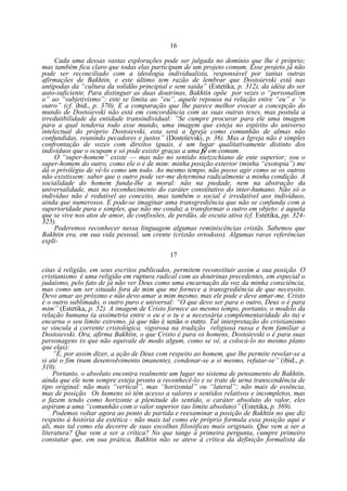 16
Cada uma dessas vastas explorações pode ser julgada no domínio que lhe é próprio;
mas também fica claro que todas elas participam de um projeto comum. Esse projeto já não
pode ser reconciliado com a ideologia individualista, responsável por tantas outras
afirmações de Bakhtin, e este último tem razão de lembrar que Dostoievski está nas
antípodas da “cultura da solidão principial e sem saída” (Estetika, p. 312), da idéia do ser
auto-suficiente. Para distinguir as duas doutrinas, Bakhtin opõe por vezes o “personalism
o” ao “subjetivismo”: este se limita ao “eu”, aquele repousa na relação entre “eu” e “o
outro” (cf. ibid., p. 370). E a comparação que lhe parece melhor evocar a concepção do
mundo de Dostoievski não está em concordância com as suas outras teses, mas postula a
irredutibilidade da entidade transindividual: “Se cumpre procurar para ele uma imagem
para a qual tenderia todo esse mundo, uma imagem que esteja no espírito do universo
intelectual do próprio Dostoievski, esta será a Igreja como comunhão de almas não
confundidas, reunindo pecadores e justos” (Dostoïevski, p. 36). Mas a Igreja não é simples
confrontação de vozes com direitos iguais, é um lugar qualitativamente distinto dos
indivíduos que o ocupam e só pode existir graças a uma fé em comum.
O “super-homem” existe — mas não no sentido nietzschiano de ente superior; sou o
super-homem do outro, como ele o é de mim: minha posição exterior (minha “exotopia”) me
dá o privilégio de vê-lo como um todo. Ao mesmo tempo, não posso agir como se os outros
não existissem: saber que o outro pode ver-me determina radicalmente a minha condição. A
socialidade do homem funda-lhe a moral: não na piedade, nem na abstração da
universalidade, mas no reconhecimento do caráter constitutivo do inter-humano. Não só o
indivíduo não é redutível ao conceito, mas também o social é irredutível aos indivíduos,
ainda que numerosos. E pode-se imaginar uma transgrediência que não se confunda com a
superioridade pura e simples, que não me conduz a transformar o outro em objeto: é aquela
que se vive nos atos de amor, de confissões, de perdão, de escuta ativa (cf. Estetika, pp. 324325).
Poderemos reconhecer nessa linguagem algumas reminiscências cristãs. Sabemos que
Bakhtin era, em sua vida pessoal, um crente (cristão ortodoxo). Algumas raras referências
explí17
citas à religião, em seus escritos publicados, permitem reconstituir assim a sua posição. O
cristianismo é uma religião em ruptura radical com as doutrinas precedentes, em especial o
judaísmo, pelo fato de já não ver Deus como uma encarnação da voz da minha consciência,
mas como um ser situado fora de mim que me fornece a transgrediência de que necessito.
Devo amar ao próximo e não devo amar a mim mesmo, mas ele pode e deve amar-me. Cristo
é o outro sublimado, o outro puro e universal: “O que devo ser para o outro, Deus o é para
mim” (Estetika, p. 52). A imagem de Cristo fornece ao mesmo tempo, portanto, o modelo da
relação humana (a assimetria entre o eu e o tu e a necessária complementaridade do tu) e
encarna o seu limite extremo, já que não é senão o outro. Tal interpretação do cristianismo
se vincula à corrente cristológica, vigorosa na tradição religiosa russa e bem familiar a
Dostoievski. Ora, afirma Bakhtin, o que Cristo é para os homens, Dostoievski o é para suas
personagens (o que não equivale de modo algum, como se vê, a colocá-lo no mesmo plano
que elas):
“É, por assim dizer, a ação de Deus com respeito ao homem, que lhe permite revelar-se a
si até o fim (num desenvolvimento imanente), condenar-se a si mesmo, refutar-se” (ibid., p.
310).
Portanto, o absoluto encontra realmente um lugar no sistema de pensamento de Bakhtin,
ainda que ele nem sempre esteja pronto a reconhecê-lo e se trate de urna transcendência de
tipo original: não mais “vertical”, mas “horizontal” ou “lateral”; não mais de essência,
mas de posição. Os homens só têm acesso a valores e sentidos relativos e incompletos, mas
o fazem tendo como horizonte a plenitude do sentido, o caráter absoluto do valor, eles
aspiram a uma “comunhão com o valor superior (ao limite absoluto)” (Estetika, p. 369).
Podemos voltar agora ao ponto de partida e reexaminar a posição de Bakhtin no que diz
respeito à história da estética - não mais tal como ele próprio formula essa posição aqui e
ali, mas tal como ela decorre de suas escolhas filosóficas mais originais. Que vem a ser a
literatura? Que vem a ser a crítica? No que tange à primeira pergunta, cumpre primeiro
constatar que, em sua prática, Bakhtin não se ateve à crítica da definição formalista da

 