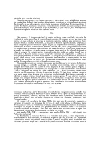 particular pela vida dos mártires).
Na primeira variante —- o romance grego -—, são postas à prova a fidelidade no amor
e a pureza ideal do herói e da heroína. As peripécias organizam-se principalmente em torno
das tentações a que são expostas a inocência, a pureza e a fidelidade dos protagonistas. O
caráter dos heróis, estáticos e imutáveis, e seu idealismo abstrato, excluem qualquer devir,
qualquer evolução; o que acontece, o que é percebido, o que é vivido, não pode servir de
experiência capaz de modificar e de formar o herói.
226
No romance. A imagem do herói é muito unificada, mas a unidade integrada daí
resultante é muito específica: é essencialmente estática. O romance grego, que nasceu no
terreno do neo-sofismo e absorveu a casuística retórica, elabora uma concepção basicamente retórico-jurídica do homem. A imagem do homem é profundamente impregnada
pelas categorias jurídico-retóricas e pelas noções de culpabilidade-inocência, julgamentojustificação, acusação, criminalidade, virtudes, méritos, etc. Essas categorias influenciaram
por muito tempo o romance, determinando um modo de colocar o herói que o destinava à
acusação ou à defesa, e transformava o romance numa espécie de tribunal designado a
julgar o homem. No romance grego, essas categorias têm ainda um caráter formal, mas já
convertem o homem numa unidade integrada oferecida ao julgamento (à defesa e à
acusação) e portadora de crimes ou de méritos. As categorias jurídico-retóricas, no romance
grego, foram muitas vezes estendidas ao mundo, transformando o acontecimento em auto
de instrução, as coisas em provas, etc. Todas essas considerações se fundamentam numa
análise do material concreto oferecido pelo romance grego.
Na segunda variante do romance de provas, que também surge no terreno da literatura
clássica antiga, o conteúdo ideológico se modifica sensivelmente, tanto no tocante à
imagem do homem como no tocante à noção de prova. E uma variante que se prepara, já
nos primeiros tempos do cristianismo, nas hagiografias — vidas de mártires e outros santos
(Díon Crisóstomo, as lendas do ciclo clementina, etc.). Seus elementos encontram-se
também nas Metamorfoses (O asno de ouro) de Apuleio. Na base dessa variante encontrase o santo sendo posto à prova pelo sofrimento e pela tentação. Entretanto, essa noção já
não tem o caráter externo, formal, que tinha no romance grego. A vida interior, o habitus
integra-se à imagem do herói. O tipo de provas se aprofunda e se apura do ponto de vista
nocional, em especial quando se trata da fé às voltas com a dúvida. De uma maneira geral,
essa variante do romance de provas apresenta uma combinação do romance de aventuras e
do romance psicológico, conflituoso. Em todo caso, a prova
227
continua a realizar-se a partir de um ideal preestabelecido e dogmaticamente acatado. Este
ideal não implica qualquer dinâmica ou devir. O herói posto à prova é predeterminado. As
provas (sofrimento, tentação, dúvida) não constituem uma experiência formadora, não
modificam o herói; para ele toda a questão se resume em conservar, justamente, uma
firmeza imutável.
O romance de cavalaria da Idade Média (no que tem de essencial), sucederá às
variantes precedentes do romance de provas, do qual sofre, claro, a influência. Certa
diversidade dos tipos, no romance de cavalaria, será determinada pelos matizes do conteúdo
ideológico da noção de provas (sua predominância no romance cortês e no romance
eclesiástico-cristão ou místico). Seria útil uma análise que versasse sobre os tipos fundamentais de estruturação do romance de cavalaria, em versos
-— dos séculos XII e XIII -, e em prosa - dos séculos XIII e XIV — (até Amadis e os
Palmeirins inclusive).
E, finalmente, o romance barroco é a variante mais pura, a mais importante, e
historicamente a mais influente, do romance de provas (d’Urfé, Scudéry, La Calprenède,
Lohenstein e outros). O romance barroco soube extrair da noção de prova os enredos nela
latentes e que eram propícios à construção do grande romance. Por isso o romance barroco,

 