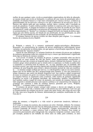 melhor do que qualquer outro, revela as propriedades organizadoras da idéia de educação,
ao mesmo tempo que revela as limitações e a pobreza de seus meios de penetração ante a
realidade. O romance barroco é o tipo mais conseqüente do romance heróico, evidencia as
particularidades da heroificação romanesca no que a diferencia da heroificação épica. O
Barroco não admite nada que seja mediano, normal, típico, corrente; tudo é encarado na
escala do grandioso. O patos retórico-jurídico também se expressa nele com uma lógica e
um ardor magistrais. A imagem do homem se organiza em torno da escolha de seus traços
característicos, sendo submetida a um processo de integração que a torna um todo: os atos e
os acontecimentos (o “destino”) se vinculam à imagem do herói em função da defesa (apologia) que este último suscita, em função de sua justificação, de sua glorificação, ou, pelo
contrário, das necessidades de uma acusação, de um desmascaramento.
O romance barroco de provas evoluiu em duas direções para originar: 1) o romance
heróico de aventuras (Lewis, Radclif228
fe, Walpole e outros); 2) o romance sentimental patético-psicológico (Richardson,
Rousseau). As características do romance de provas modificam-se sensivelmente nessas
variantes, em particular na última delas, em que aparece a heroificação especifica do fraco,
a heroificação das “pessoas simples”.
Apesar de suas diferenças, as variantes históricas do romance de provas que acabamos
de enumerar apresentam todas um conjunto de traços comuns que determinam o significado
deste tipo na história do romance europeu.
1) O enredo. O enredo, no romance de provas, é sempre construído sobre um desvio
em relação ao curso normal da vida dos heróis, sobre acontecimentos excepcionais e
situações tais que não existem na biografia típica, normal e habitual dos homens. Assim, no
romance grego, temos peripécias que se situam entre os esponsais e as bodas ou então entre
o casamento e a primeira noite de núpcias, etc., ou seja, episódios que, na realidade, não
deveriam ocorrer, que estão presentes apenas para introduzir distância entre dois momentos
contíguos de uma biografia, para refrear o desenvolvimento normal da vida sem modificála — os amantes sempre acabam por unir-se, e a vida biográfica volta ao seu curso normal,
depois que sai do âmbito que lhe é proporcionado pelo romance. É isso que caracteriza o
tempo romanesco que carece da duração biográfica real. Isso explica o papel excepcional
do acaso no romance em geral e no romance barroco em particular. Os acontecimentos, que
no romance barroco se organizam como aventuras, estão isentos de qualquer significado
biográfico ou social e de qualquer tipicidade: são inesperados, inéditos, extraordinários.
Isso também explica o papel do crime, da anomalia, nos enredos do romance barroco, seu
lado sangrento e amiúde perverso (este aspecto continua a ser característico do romance de
aventuras que continua a linha do romance barroco, passando por Lewis, Walpole,
Radcliffe — o romance negro e o romance gótico).
O romance de provas sempre começa onde começa o desvio em relação ao curso
biográfico e social da vida, e termina onde a vida retoma seu curso habitual. É por isso que
os acontecimentos do romance de provas, sejam eles quais forem, não criam um novo tipo
de vida, uma nova biografia do homem, determinada por condições modificadas de vida.
Fora dos li229
mites do romance, a biografia e a vida social se preservam imutáveis, habituais e
inalteradas.
2) O tempo (o tempo da aventura, das aventuras em série: ilimitado, infinito). No romance
de provas, estamos diante de uma fase de elaboração posterior, mais detalhada, do tempo da
aventura (separado da história e da biografia). Cumpre acrescentar-lhe, sobretudo no
romance de cavalaria, o tempo fabuloso (sob a influência do Oriente). Esse tempo se
caracteriza precisamente pela transgressão das categorias temporais normais: numa noite,
por exemplo, produz-se um trabalho de vários anos ou então, pelo contrário, os anos

 