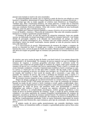 passam num instante (o motivo do sono encantado).
As particularidades do enredo, que se organiza a partir de desvios em relação ao curso
histórico e biográfico, determinam os traços específicos do tempo no romance de provas —
de um tempo que não se mede segundo os critérios reais (históricos ou biográficos).
Também aqui, falta a localização histórica, em outras palavras, o tempo não se relaciona
consubstancialmente com uma determinada época histórica, com seus acontecimentos e
com suas condições históricas próprias. Aliás, não existia o problema de uma localização
histórica, como tal, para o romance de provas.
É verdade que o barroco constrói também o romance histórico de provas (por exemplo,
Cyrus de Scudéry, Arminius e Thusnelda de Lohenstein). Mas estes são romances pseudo-históricos e o tempo é igualmente pseudo-histórico.
O romance de provas, no que diz respeito às categorias temporais, logra um grande
sucesso na elaboração do tempo psicológico (sobretudo no romance barroco): é um tempo
dotado de percepção subjetiva e de duração (na representação do perigo, da espera
cansativa, da paixão inextinguível, etc.). Acontece que esse tempo concreto, com sua cor
psicológica, carece da menor localização, mesmo quando se trata do processo inteiro de
uma vida individual.
3) A representação do mundo. Diferentemente do romance de viagem, o romance de
provas se concentra no herói. O mundo que o rodeia, e as personagens secundárias, na
maioria dos casos, servem de pano de fundo, de cenário. Mesmo assim, o ambiente do herói
não deixa de ocupar um grande lugar no romance (em particular no romance barroco). Esse
mun230
do exterior, que serve assim de pano de fundo a um herói imóvel, é no entanto desprovido
de autonomia e de historicidade. No romance de provas (aspecto em que se distingue do
romance de viagens), o exotismo geográfico prevalece sobre o exotismo social. Os
costumes, que ocupavam um grande lugar no romance de viagem, estão quase ausentes do
romance de provas (se o exotismo não estiver representado). Entre o herói e o mundo não
existe interação verdadeira: o mundo é impotente para modificar o herói e restringe-se a pôlo à prova, e o herói por sua vez não atua sobre o mundo, não lhe muda a face, ocupado
como está em agüentar as provas, em afastar seus inimigos, etc. O herói não toca em nada
no mundo, não modifica a face social do mundo, não o reconstrói, o que, aliás, não
pretende. No romance de provas, não existe o problema da interação entre o sujeito e o
objeto, entre o homem e o mundo. Daí o caráter estéril e improdutivo do heroismo nesse
tipo de romance (mesmo naqueles em que estiverem representados heróis históricos).
Depois de atingir o apogeu de seu desenvolvimento na variante barroca, o romance de
provas dos séculos XVIII e XIX perde sua pureza, mas o tipo de construção do romance,
baseado na noção de pôr à prova o herói, continua a existir, ganha complexidade, claro,
com tudo o que foi adquirido pelo romance biográfico e pelo romance de educação. A força
organizadora da noção de prova, que permitira tratar com profundidade o material
heterogêneo que rodeava o herói, e associar aos aspectos cativantes da aventura os
problemas internos e as complexidades psicológicas, confere grande importância a essa
noção de prova na história posterior do romance. Assim, a noção de prova, tornada mais
complexa e rica pelas aquisições do romance biográfico (principalmente do romance de
educação), encontra-se na base do romance realista francês. Os romances de Stendhal e de
Balzac, por seu tipo fundamental de construção, são romances de provas (a tradição barroca
em Balzac é particularmente profunda). Entre os outros fenômenos importantes do século
XIX, é preciso citar Dostoievski, cujos romances, pelo tipo de construção, são romances de
provas.
A própria noção de prova ganha posteriormente um conteúdo ideológico muito
variado. Temos, no romantismo tardio, a vocação e a genialidade postas à prova, bem como
o fato de
231

 