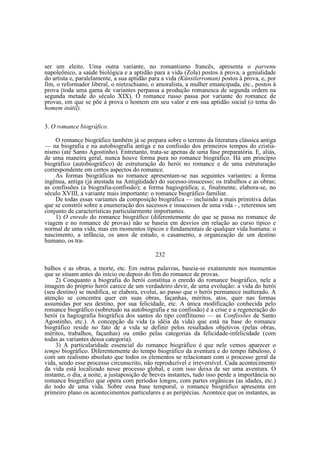 ser um eleito. Uma outra variante, no romantismo francês, apresenta o parvenu
napoleônico, a saúde biológica e a aptidão para a vida (Zola) postos à prova, a genialidade
do artista e, paralelamente, a sua aptidão para a vida (Künstlerroman) postos à prova, e, por
fim, o reformador liberal, o nietzschiano, o amoralista, a mulher emancipada, etc., postos à
prova (toda uma gama de variantes perpassa a produção romanesca de segunda ordem na
segunda metade do século XIX). O romance russo passa por variante do romance de
provas, em que se põe à prova o homem em seu valor e em sua aptidão social (o tema do
homem inútil).
3. O romance biográfico.
O romance biográfico também já se prepara sobre o terreno da literatura clássica antiga
— na biografia e na autobiografia antiga e na confissão dos primeiros tempos do cristianismo (até Santo Agostinho). Entretanto, trata-se apenas de uma fase preparatória. E, aliás,
de uma maneira geral, nunca houve forma pura no romance biográfico. Há um princípio
biográfico (autobiográfico) de estruturação do herói no romance e de uma estruturação
correspondente em certos aspectos do romance.
As formas biográficas no romance apresentam-se nas seguintes variantes: a forma
ingênua, antiga (já atestada na Antigüidade) do sucesso-insucesso; os trabalhos e as obras;
as confissões (a biografia-confissão); a forma hagiográfica; e, finalmente, elabora-se, no
século XVIII, a variante mais importante: o romance biográfico familiar.
De todas essas variantes da composição biográfica — incluindo a mais primitiva delas
que se constrói sobre a enumeração dos sucessos e insucessos de uma vida - , reteremos um
conjunto de características particularmente importantes.
1) O enredo do romance biográfico (diferentemente do que se passa no romance de
viagem e no romance de provas) não se baseia em desvios em relação ao curso típico e
normal de uma vida, mas em momentos típicos e fundamentais de qualquer vida humana: o
nascimento, a infância, os anos de estudo, o casamento, a organização de um destino
humano, os tra232
balhos e as obras, a morte, etc. Em outras palavras, baseia-se exatamente nos momentos
que se situam antes do início ou depois do fim do romance de provas.
2) Conquanto a biografia do herói constitua o enredo do romance biográfico, nele a
imagem do próprio herói carece de um verdadeiro devir, de uma evolução: a vida do herói
(seu destino) se modifica, se elabora, evolui, ao passo que o herói permanece inalterado. A
atenção se concentra quer em suas obras, façanhas, méritos, atos, quer nas formas
assumidas por seu destino, por sua felicidade, etc. A única modificação conhecida pelo
romance biográfico (sobretudo na autobiografia e na confissão) é a crise e a regeneração do
herói (a hagiografia biográfica dos santos do tipo conflituoso — as Confissões de Santo
Agostinho, etc.). A concepção da vida (a idéia da vida) que está na base do romance
biográfico reside no fato de a vida se definir pelos resultados objetivos (pelas obras,
méritos, trabalhos, façanhas) ou então pelas categorias da felicidade-infelicidade (com
todas as variantes dessa categoria).
3) A particularidade essencial do romance biográfico é que nele vemos aparecer o
tempo biográfico. Diferentemente do tempo biográfico da aventura e do tempo fabuloso, é
com um realismo absoluto que todos os elementos se relacionam com o processo geral da
vida, sendo esse processo circunscrito, não reproduzível e irreversível. Cada acontecimento
da vida está localizado nesse processo global, e com isso deixa de ser uma aventura. O
instante, o dia, a noite, a justaposição de breves instantes, tudo isso perde a importância no
romance biográfico que opera com períodos longos, com partes orgânicas (as idades, etc.)
do todo de uma vida. Sobre essa base temporal, o romance biográfico apresenta em
primeiro plano os acontecimentos particulares e as peripécias. Acontece que os instantes, as

 