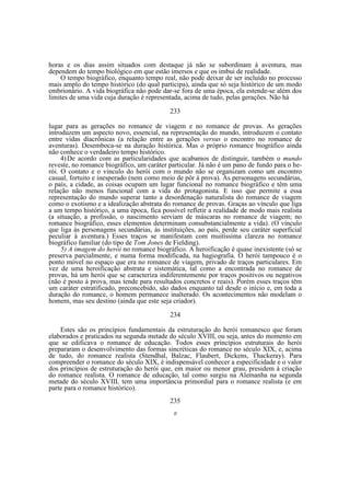 horas e os dias assim situados com destaque já não se subordinam à aventura, mas
dependem do tempo biológico em que estão imersos e que os imbui de realidade.
O tempo biográfico, enquanto tempo real, não pode deixar de ser incluído no processo
mais amplo do tempo histórico (do qual participa), ainda que só seja histórico de um modo
embrionário. A vida biográfica não pode dar-se fora de uma época, ela estende-se além dos
limites de uma vida cuja duração é representada, acima de tudo, pelas gerações. Não há
233
lugar para as gerações no romance de viagem e no romance de provas. As gerações
introduzem um aspecto novo, essencial, na representação do mundo, introduzem o contato
entre vidas diacrônicas (a relação entre as gerações versus o encontro no romance de
aventuras). Desemboca-se na duração histórica. Mas o próprio romance biográfico ainda
não conhece o verdadeiro tempo histórico.
4) De acordo com as particularidades que acabamos de distinguir, também o mundo
reveste, no romance biográfico, um caráter particular. Já não é um pano de fundo para o herói. O contato e o vinculo do herói com o mundo não se organizam como um encontro
casual, fortuito e inesperado (nem como meio de pôr à prova). As personagens secundárias,
o país, a cidade, as coisas ocupam um lugar funcional no romance biográfico e têm uma
relação não menos funcional com a vida do protagonista. E isso que permite a essa
representação do mundo superar tanto a desordenação naturalista do romance de viagem
como o exotismo e a idealização abstrata do romance de provas. Graças ao vínculo que liga
a um tempo histórico, a uma época, fica possível refletir a realidade de modo mais realista
(a situação, a profissão, o nascimento serviam de máscaras no romance de viagem; no
romance biográfico, esses elementos determinam consubstancialmente a vida). (O vínculo
que liga às personagens secundárias, às instituições, ao país, perde seu caráter superficial
peculiar à aventura.) Esses traços se manifestam com muitíssima clareza no romance
biográfico familiar (do tipo de Tom Jones de Fielding).
5) A imagem do herói no romance biográfico. A heroificação é quase inexistente (só se
preserva parcialmente, e numa forma modificada, na hagiografia. O herói tampouco é o
ponto móvel no espaço que era no romance de viagem, privado de traços particulares. Em
vez de uma heroificação abstrata e sistemática, tal como a encontrada no romance de
provas, há um herói que se caracteriza indiferentemente por traços positivos ou negativos
(não é posto à prova, mas tende para resultados concretos e reais). Porém esses traços têm
um caráter estratificado, preconcebido, são dados enquanto tal desde o início e, em toda a
duração do romance, o homem permanece inalterado. Os acontecimentos não modelam o
homem, mas seu destino (ainda que este seja criador).
234
Estes são os princípios fundamentais da estruturação do herói romanesco que foram
elaborados e praticados na segunda metade do século XVIII, ou seja, antes do momento em
que se edificava o romance de educação. Todos esses princípios estruturais do herói
prepararam o desenvolvimento das formas sincréticas do romance no século XIX, e, acima
de tudo, do romance realista (Stendhal, Balzac, Flaubert, Dickens, Thackeray). Para
compreender o romance do século XIX, é indispensável conhecer a especificidade e o valor
dos princípios de estruturação do herói que, em maior ou menor grau, presidem à criação
do romance realista. O romance de educação, tal como surgiu na Alemanha na segunda
metade do século XVIII, tem uma importância primordial para o romance realista (e em
parte para o romance histórico).
235
II

 