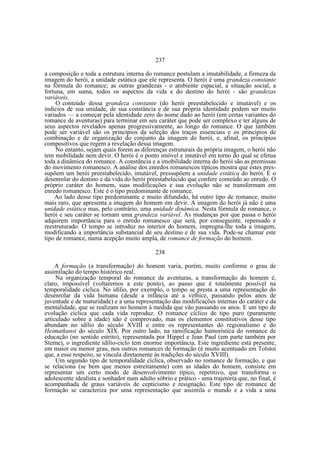 237
a composição e toda a estrutura interna do romance postulam a imutabilidade, a firmeza da
imagem do herói, a unidade estática que ele representa. O herói é uma grandeza constante
na fórmula do romance; as outras grandezas - o ambiente espacial, a situação social, a
fortuna, em suma, todos os aspectos da vida e do destino do herói - são grandezas
variáveis.
O conteúdo dessa grandeza constante (do herói preestabelecido e imutável) e os
indícios de sua unidade, de sua constância e de sua própria identidade podem ser muito
variados — a começar pela identidade zero do nome dado ao herói (em certas variantes do
romance de aventuras) para terminar em seu caráter que pode ser complexo e ter alguns de
seus aspectos revelados apenas progressivamente, ao longo do romance. O que também
pode ser variável são os princípios da seleção dos traços essenciais e os princípios de
combinação e de organização do conjunto da imagem do herói, e, afinal, os princípios
compositivos que regem a revelação dessa imagem.
No entanto, sejam quais forem as diferenças estruturais da própria imagem, o herói não
tem mobilidade nem devir. O herói é o ponto imóvel e imutável em torno do qual se efetua
toda a dinâmica do romance. A constância e a imobilidade interna do herói são as premissas
do movimento romanesco. A análise dos enredos romanescos típicos mostra que estes pressupõem um herói preestabelecido, imutável, pressupõem a unidade estática do herói. É o
desenrolar do destino e da vida do herói preestabelecido que confere conteúdo ao enredo. O
próprio caráter do homem, suas modificações e sua evolução não se transformam em
enredo romanesco. Este é o tipo predominante de romance.
Ao lado desse tipo predominante e muito difundido, há outro tipo de romance, muito
mais raro, que apresenta a imagem do homem em devir. A imagem do herói já não é uma
unidade estática mas, pelo contrário, uma unidade dinâmica. Nesta fórmula de romance, o
herói e seu caráter se tornam uma grandeza variável. As mudanças por que passa o herói
adquirem importância para o enredo romanesco que será, por conseguinte, repensado e
reestruturado. O tempo se introduz no interior do homem, impregna-lhe toda a imagem,
modificando a importância substancial de seu destino e de sua vida. Pode-se chamar este
tipo de romance, numa acepção muito ampla, de romance de formação do homem.
238
A formação (a transformação) do homem varia, porém, muito conforme o grau de
assimilação do tempo histórico real.
Na organização temporal do romance de aventuras, a transformação do homem é,
claro, impossível (voltaremos a este ponto), ao passo que é totalmente possível na
temporalidade cíclica. No idílio, por exemplo, o tempo se presta a uma representação do
desenrolar da vida humana (desde a infância até a velhice, passando pelos anos de
juventude e de maturidade) e a uma representação das modificações internas do caráter e da
mentalidade, que se realizam no homem à medida que vão passando os anos. E um tipo de
evolução cíclica que cada vida reproduz. O romance cíclico de tipo puro (puramente
articulado sobre a idade) não é comprovado, mas os elementos constitutivos desse tipo
abundam no idílio do século XVIII e entre os representantes do regionalismo e do
Heimatkunst do século XIX. Por outro lado, na ramificação humorística do romance de
educação (no sentido estrito), representada por Hippel e Jean Paul (em parte também por
Sterne), o ingrediente idílio-ciclo tem enorme importância. Este ingrediente está presente,
em maior ou menor grau, nos outros romances de formação (é muito acentuado em Tolstoi
que, a esse respeito, se vincula diretamente às tradições do século XVIII).
Um segundo tipo de temporalidade cíclica, observado no romance de formação, e que
se relaciona (se bem que menos estreitamente) com as idades do homem, consiste em
representar um certo modo de desenvolvimento típico, repetitivo, que transforma o
adolescente idealista e sonhador num adulto sóbrio e prático - uma trajetória que, no final, é
acompanhada de graus variáveis de cepticismo e resignação. Este tipo de romance de
formação se caracteriza por uma representação que assimila o mundo e a vida a uma

 