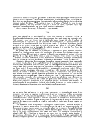 experiência, a uma escola pelas quais todos os homens devem passar para retirar delas um
único e mesmo resultado: a sobriedade acompanhada de um grau variável de resignação.
Este tipo, em sua forma mais pura, é representado pelo romance clássico de formação da
segunda metade do século XVIII, acima de tudo por Wieland e Wetzel. É a esse tipo que
também pertence, em larga medida, Henrique, o Verde de Keller. Elementos desse tipo
aparecem também em Hippel, em Jean Paul e sobretudo em Goethe.
O terceiro tipo do romance de formação é representado
239
pelo tipo biográfico (e autobiográfico). Nele está ausente o elemento cíclico. A
transformação se insere no tempo biográfico, atravessa fases individuais não generalizáveis.
Tal romance pode ser típico, mas a tipificação desse tempo já não é cíclica. A
transformação é o resultado de um conjunto de circunstâncias, de acontecimentos, de
atividades, de empreendimentos, que modificam a vida. É o destino do homem que se
constrói, e, ao mesmo tempo, este se constrói, constrói seu caráter. A elaboração da vidadestino se confunde com a formação do próprio homem. E o caso de Tom Jones de
Fielding, de David Copperfleld de Dickens.
O quarto tipo do romance de formação é representado pelo romance didáticopedagógico. Fundamenta-se numa idéia pedagógica determinada, concebida com maior ou
menor amplitude. Ele apresenta o processo pedagógico da educação no sentido estrito da
palavra. E ao tipo puro deste romance que se vinculam obras como: Ciropedia de
Xenofonte, Telêmaco de Fénelon, Emílio de Rousseau. Elementos desse tipo encontram-se
também em outras variantes do romance de formação (mesmo em Goethe, em Rabelais).
O quinto e último tipo do romance de formação é o mais importante. Nele a evolução
do homem é indissolúvel da evolução histórica. A formação do homem efetua-se no tempo
histórico real, necessário, com seu futuro, com seu caráter profundamente cronotópico. Nos
quatro tipos anteriormente mencionados, a formação do homem se operava contra o pano
de fundo imóvel de um mundo já concluído e, no essencial, totalmente estável. Mesmo
quando ocorriam mudanças, estas eram secundárias e não atingiam os fundamentos do
mundo. O homem se formava, se desenvolvia, mudava, no interior de uma época. O que
esse mundo concreto e estável esperava do homem em sua atualidade era que este se
adaptasse, conhecesse as leis da vida e se submetesse a elas. Era o homem que se formava e
não o mundo: o mundo, pelo contrário, servia de ponto de referência para o homem em
desenvolvimento. A evolução do homem era por assim dizer assunto pessoal seu, e os
frutos dessa evolução pertenciam à sua biografia privada; no mundo, nada mudava. A
própria noção de um mundo servindo de experiência, de escola era muito produtiva no
romance de educação: imprimia certa aparência ao mundo e apresenta240
va sua outra face ao homem — a face que, justamente, era desconhecida antes desse
romance; isso levava a repensar os elementos do enredo romanesco e abria ao romance
novos pontos de vista, realistas e produtivos sobre o mundo. Ainda assim o mundo, mesmo
quando concebido como experiência e escola, continuava a ser um dado preestabelecido,
imutável, que só mudava graças ao processo de investigação de quem o estudava (na
maioria dos casos, esse mundo se revelava mais pobre e mais seco do que parecia no
princípio).
Em romances como Gargantua e Pantagruel, Simplicissimus, Wilhelm Meister, a
formação do homem apresenta-se de modo diferente. Já não é um assunto particular. O
homem se forma ao mesmo tempo que o mundo, reflete em si mesmo a formação histórica
do mundo. O homem já não se situa no interior de uma época, mas na fronteira de duas
épocas, no ponto de passagem de uma época para outra. Essa passagem efetua-se nele e
através dele. Ele é obrigado a tornar-se um novo tipo de homem, ainda inédito. É
precisamente a formação do novo homem que está em questão. A força organizadora do
futuro desempenha portanto um importante papel, na mesma medida em que o futuro não é

 