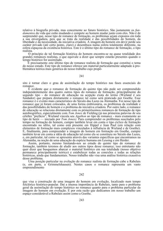 relativo à biografia privada, mas concernente ao futuro histórico. São justamente os fundamentos da vida que estão mudando e compete ao homem mudar junto com eles. Não é de
surpreender que, nesse tipo de romance de formação, os problemas sejam expostos em toda
a sua envergadura, pois que se trata da realidade e das possibilidades do homem, da
liberdade e da necessidade, da iniciativa criadora. A imagem do homem em devir perde seu
caráter privado (até certo ponto, claro) e desemboca numa esfera totalmente diferente, na
esfera espaçosa da existência histórica. Este é o último tipo do romance de formação, o tipo
realista.
O princípio de tal formação histórica do homem encontra-se na quase totalidade dos
grandes romances realistas, o que equivale a dizer que sempre estarão presentes quando o
tempo histórico for assimilado.
É precisamente este último tipo de romance realista de formação que constitui o tema
do nosso estudo. Este tipo de romance oferece um material particularmente adaptado à problemática teórica mais genérica do nosso trabalho cujo propó241
sito é tornar claro o grau de assimilação do tempo histórico nas fases essenciais do
romance.
É evidente que o romance de formação do quinto tipo não pode ser compreendido
independentemente dos quatro outros tipos do romance de formação, principalmente do
segundo tipo - do romance de educação na acepção exata do termo (Wieland é seu
fundador) que prepara diretamente o romance tal como será praticado por Goethe. Esse
romance é o evento mais característico do Século das Luzes na Alemanha. Foi nesse tipo de
romance que já foram colocados, de uma forma embrionária, os problemas da realidade e
das possibilidades do homem e o problema da iniciativa criadora. Por outro lado, o romance
de educação se relaciona diretamente com os primeiríssimos romances de formação de tipo
autobiográfico, especialmente com Tom Jones de Fielding (já nas primeiras palavras de seu
célebre “prefácio”, Wieland vincula seu Agathon ao tipo de romance - mais exatamente ao
tipo de herói — iniciado por Tom Jones). Para compreender os problemas suscitados pelo
tempo na formação do homem, cumpre também levar em conta o tipo cíclico de formação
encontrado no idílio, tal como está presente em Hippel e Jean Paul (em relação com
elementos de formação mais complexos vinculados à influência de Wieland e de Goethe).
E, finalmente, para compreender a imagem do homem em formação em Goethe, cumpre
também levar em conta a idéia de educação tal como ela se constituiu no Século das Luzes,
e, em particular, tal como se apresenta através das variantes específicas que encontramos na
Alemanha, na noção de uma educação da espécie humana em Lessing e em Herder.
Assim, portanto, mesmo limitando-nos ao estudo do quinto tipo do romance de
formação, também teremos de aludir aos outros tipos desse romance; isso entretanto não
quer dizer que busquemos abarcar o material histórico em sua totalidade (nosso objetivo
permanece principalmente teórico) e estabelecer todas as conexões e todas as relações
históricas, ainda que fundamentais. Nosso trabalho não visa uma análise histórica exaustiva
desse problema.
Uma posição particular na evolução do romance realista de formação cabe a Rabelais
(e, em parte, a Grimmelshausen). Nestes casos o romance representa um vasto
empreendimento
242
que visa a construção de uma imagem do homem em evolução, localizado num tempo
folclórico histórico-popular. Daí a imensa importância de Rabelais, tanto para o problema
geral da assimilação do tempo histórico no romance quanto para o problema particular da
imagem do homem em evolução. E por esta razão que dedicamos em nosso trabalho um
espaço considerável a Rabelais assim como a Goethe.
243

 