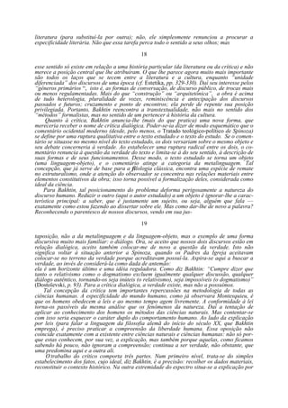 literatura (para substituí-la por outra); não, ele simplesmente renunciou a procurar a
especificidade literária. Não que essa tarefa perca todo o sentido a seus olhos; mas
18
esse sentido só existe em relação a uma história particular (da literatura ou da crítica) e não
merece a posição central que lhe atribuíram. O que lhe parece agora muito mais importante
são todos os laços que se tecem entre a literatura e a cultura, enquanto “unidade
diferenciada” dos discursos de uma época (cf. Estetika, pp. 329-330). Daí seu interesse pelos
“gêneros primários “, isto é, as formas de conversação, de discurso público, de trocas mais
ou menos regulamentadas. Mais do que “construção” ou “arquitetônica”, a obra é acima
de tudo heterologia, pluralidade de vozes, reminiscência e antecipação dos discursos
passados e futuros; cruzamento e ponto de encontros; ela perde de repente sua posição
privilegiada. Portanto, Bakhtin reencontra a transtextualidade, não mais no sentido dos
“métodos” formalistas, mas no sentido de um pertencer à história da cultura.
Quanto à crítica, Bakhtin anuncia-lhe (mais do que pratica) uma nova forma, que
mereceria receber o nome de crítica dialógica. Poder-se-ia dizer de modo esquemático que o
comentário ocidental moderno (desde, pelo menos, o Tratado teológico-político de Spinoza)
se define por uma ruptura qualitativa entre o texto estudado e o texto do estudo. Se o comentário se situasse no mesmo nível do texto estudado, os dois versariam sobre o mesmo objeto e
seu debate concerneria à verdade. Ao estabelecer uma ruptura radical entre os dois, o comentário renuncia à questão da verdade do texto e limita-se à do seu sentido, à descrição de
suas formas e de seus funcionamentos. Desse modo, o texto estudado se torna um objeto
(uma linguagem-objeto), e o comentário atinge a categoria da metalinguagem. Tal
concepção, que já serve de base para a filologia clássica, encontra uma espécie de remate
no estruturalismo, onde a atenção do observador se concentra nas relações materiais entre
elementos constitutivos da obra; isso torna possível a formalização deles, considerada como
ideal da ciência.
Para Bakhtin, tal posicionamento do problema deforma perigosamente a natureza do
discurso humano. Reduzir o outro (aqui o autor estudado) a um objeto é ignorar-lhe a característica principal: a saber, que é justamente um sujeito, ou seja, alguém que fala —
exatamente como estou fazendo ao dissertar sobre ele. Mas como dar-lhe de novo a palavra?
Reconhecendo o parentesco de nossos discursos, vendo em sua jus19
taposição, não a da metalinguagem e da linguagem-objeto, mas o exemplo de uma forma
discursiva muito mais familiar: o diálogo. Ora, se aceito que nossos dois discursos estão em
relação dialógica, aceito também colocar-me de novo a questão da verdade. Isto não
significa voltar à situação anterior a Spinoza, quando os Padres da Igreja aceitavam
colocar-se no terreno da verdade porque acreditavam possuí-la. Aspira-se aqui a buscar a
verdade, ao invés de considerá-la como dada de antemão:
ela é um horizonte último e uma idéia reguladora. Como diz Bakhtin: “Cumpre dizer que
tanto o relativismo como o dogmatismo excluem igualmente qualquer discussão, qualquer
diálogo autêntico, tornando-os seja inúteis (o relativismo), seja impossíveis (o dogmatismo)”
(Dostoïevski, p. 93). Para a crítica dialógica, a verdade existe, mas não a possuímos.
Tal concepção da crítica tem importantes repercussões na metodologia de todas as
ciências humanas. A especificidade do mundo humano, como já observara Montesquieu, é
que os homens obedecem a leis e ao mesmo tempo agem livremente. A conformidade à lei
torna-os passíveis da mesma análise que os fenômenos da natureza. Daí a tentação de
aplicar ao conhecimento dos homens os métodos das ciências naturais. Mas contentar-se
com isso seria esquecer o caráter duplo do comportamento humano. Ao lado da explicação
por leis (para falar a linguagem da filosofia alemã do início do século XX, que Bakhtin
emprega), é preciso praticar a compreensão da liberdade humana. Essa oposição não
coincide exatamente com a existente entre ciências naturais e ciências humanas: não só porque estas conhecem, por sua vez, a explicação, mas também porque aquelas, como ficamos
sabendo há pouco, não ignoram a compreensão; continua a ser verdade, não obstante, que
uma predomina aqui e a outra ali.
O trabalho do crítico comporta três partes. Num primeiro nível, trata-se do simples
estabelecimento dos fatos, cujo ideal, diz Bakhtin, é a precisão: recolher os dados materiais,
reconstituir o contexto histórico. Na outra extremidade do espectro situa-se a explicação por

 