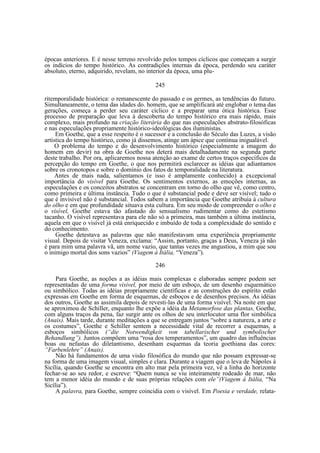 épocas anteriores. E é nesse terreno revolvido pelos tempos cíclicos que começam a surgir
os indícios do tempo histórico. As contradições internas da época, perdendo seu caráter
absoluto, eterno, adquirido, revelam, no interior da época, uma plu245
ritemporalidade histórica: o remanescente do passado e os germes, as tendências do futuro.
Simultaneamente, o tema das idades do. homem, que se amplificará até englobar o tema das
gerações, começa a perder seu caráter cíclico e a preparar uma ótica histórica. Esse
processo de preparação que leva à descoberta do tempo histórico era mais rápido, mais
complexo, mais profundo na criação literária do que nas especulações abstrato-filosóficas
e nas especulações propriamente histórico-ideológicas dos iluministas.
Em Goethe, que a esse respeito é o sucessor e a conclusão do Século das Luzes, a visão
artística do tempo histórico, como já dissemos, atinge um ápice que continua inigualável.
O problema do tempo e do desenvolvimento histórico (especialmente a imagem do
homem em devir) na obra de Goethe nos deterá mais detalhadamente na segunda parte
deste trabalho. Por ora, aplicaremos nossa atenção ao exame de certos traços específicos da
percepção do tempo em Goethe, o que nos permitirá esclarecer as idéias que adiantamos
sobre os cronotopos e sobre o domínio dos fatos de temporalidade na literatura.
Antes de mais nada, salientamos (e isso é amplamente conhecido) a excepcional
importância do visível para Goethe. Os sentimentos externos, as emoções internas, as
especulações e os conceitos abstratos se concentram em torno do olho que vê, como centro,
como primeira e última instância. Tudo o que é substancial pode e deve ser visível; tudo o
que é invisível não é substancial. Todos sabem a importância que Goethe atribuía à cultura
do olho e em que profundidade situava esta cultura. Em seu modo de compreender o olho e
o visível, Goethe estava tão afastado do sensualismo rudimentar como do estetismo
tacanho. O visível representava para ele não só a primeira, mas também a última instância,
aquela em que o visível já está enriquecido e imbuído de toda a complexidade do sentido e
do conhecimento.
Goethe detestava as palavras que não manifestavam uma experiência propriamente
visual. Depois de visitar Veneza, exclama: “Assim, portanto, graças a Deus, Veneza já não
é para mim uma palavra vã, um nome vazio, que tantas vezes me angustiou, a mim que sou
o inimigo mortal dos sons vazios” (Viagem à Itália, “Veneza”).
246
Para Goethe, as noções a as idéias mais complexas e elaboradas sempre podem ser
representadas de uma forma visível, por meio de um esboço, de um desenho esquemático
ou simbólico. Todas as idéias propriamente científicas e as construções do espírito estão
expressas em Goethe em forma de esquemas, de esboços e de desenhos precisos. As idéias
dos outros, Goethe as assimila depois de revesti-las de uma forma visível. Na noite em que
se aproximou de Schiller, enquanto lhe expõe a idéia da Metamorfose das plantas, Goethe,
com alguns traços da pena, faz surgir ante os olhos de seu interlocutor uma flor simbólica
(Anais). Mais tarde, durante meditações a que se entregam juntos “sobre a natureza, a arte e
os costumes”, Goethe e Schiller sentem a necessidade vital de recorrer a esquemas, a
esboços simbólicos (“die Notwendigkeit von tabellarischer und symbolischer
Behandlung”). Juntos compõem uma “rosa dos temperamentos”, um quadro das influências
boas ou nefastas do diletantismo, desenham esquemas da teoria goethiana das cores:
“Farbenlehre” (Anais).
Não há fundamentos de uma visão filosófica do mundo que não possam expressar-se
na forma de uma imagem visual, simples e clara. Durante a viagem que o leva de Nápoles à
Sicília, quando Goethe se encontra em alto mar pela primeira vez, vê a linha do horizonte
fechar-se ao seu redor, e escreve: “Quem nunca se viu inteiramente rodeado de mar, não
tem a menor idéia do mundo e de suas próprias relações com ele”(Viagem à Itália, “Na
Sicília”).
A palavra, para Goethe, sempre coincidia com o visível. Em Poesia e verdade, relata-

 