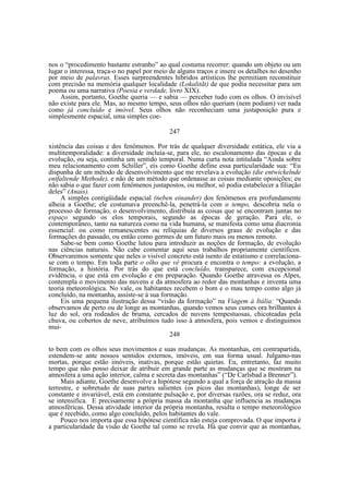 nos o “procedimento bastante estranho” ao qual costuma recorrer: quando um objeto ou um
lugar o interessa, traça-o no papel por meio de alguns traços e insere os detalhes no desenho
por meio de palavras. Esses surpreendentes híbridos artísticos lhe permitiam reconstituir
com precisão na memória qualquer localidade (Lokalitãt) de que podia necessitar para um
poema ou uma narrativa (Poesia e verdade, livro XIX).
Assim, portanto, Goethe queria — e sabia — perceber tudo com os olhos. O invisível
não existe para ele. Mas, ao mesmo tempo, seus olhos não queriam (nem podiam) ver nada
como já concluído e imóvel. Seus olhos não reconheciam uma justaposição pura e
simplesmente espacial, uma simples coe247
xistência das coisas e dos fenômenos. Por trás de qualquer diversidade estática, ele via a
multitemporalidade: a diversidade incluía-se, para ele, no escalonamento das épocas e da
evolução, ou seja, continha um sentido temporal. Numa curta nota intitulada “Ainda sobre
meu relacionamento com Schiller”, eis como Goethe define essa particularidade sua: “Eu
dispunha de um método de desenvolvimento que me revelava a evolução (die entwickelnde
entfaltende Methode), e não de um método que ordenasse as coisas mediante oposições; eu
não sabia o que fazer com fenômenos justapostos, ou melhor, só podia estabelecer a filiação
deles” (Anais).
A simples contigüidade espacial (neben einander) dos fenômenos era profundamente
alheia a Goethe; ele costumava preenchê-la, penetrá-la com o tempo, descobria nela o
processo de formação, o desenvolvimento, distribuía as coisas que se encontram juntas no
espaço segundo os elos temporais, segundo as épocas de geração. Para ele, o
contemporâneo, tanto na natureza como na vida humana, se manifesta como uma diacronia
essencial: ou como remanescentes ou relíquias de diversos graus de evolução e das
formações do passado, ou então como germes de um futuro mais ou menos remoto.
Sabe-se bem como Goethe lutou para introduzir as noções de formação, de evolução
nas ciências naturais. Não cabe comentar aqui seus trabalhos propriamente científicos.
Observaremos somente que neles o visível concreto está isento de estatismo e correlacionase com o tempo. Em toda parte o olho que vê procura e encontra o tempo: a evolução, a
formação, a história. Por trás do que está concluído, transparece, com excepcional
evidência, o que está em evolução e em preparação. Quando Goethe atravessa os Alpes,
contempla o movimento das nuvens e da atmosfera ao redor das montanhas e inventa uma
teoria meteorológica. No vale, os habitantes recebem o bom e o mau tempo como algo já
concluído, na montanha, assiste-se à sua formação.
Eis uma pequena ilustração dessa “visão da formação” na Viagem à Itália: “Quando
observamos de perto ou de longe as montanhas, quando vemos seus cumes ora brilhantes à
luz do sol, ora rodeados de bruma, cercados de nuvens tempestuosas, chicoteadas pela
chuva, ou cobertos de neve, atribuímos tudo isso à atmosfera, pois vemos e distinguimos
mui248
to bem com os olhos seus movimentos e suas mudanças. As montanhas, em contrapartida,
estendem-se ante nossos sentidos externos, imóveis, em sua forma usual. Julgamo-nas
mortas, porque estão imóveis, inativas, porque estão quietas. Eu, entretanto, faz muito
tempo que não posso deixar de atribuir em grande parte as mudanças que se mostram na
atmosfera a uma ação interior, calma e secreta das montanhas” (“De Carlsbad a Brenner”).
Mais adiante, Goethe desenvolve a hipótese segundo a qual a força de atração da massa
terrestre, e sobretudo de suas partes salientes (os picos das montanhas), longe de ser
constante e invariável, está em constante pulsação e, por diversas razões, ora se reduz, ora
se intensifica. E precisamente a própria massa da montanha que influencia as mudanças
atmosféricas. Dessa atividade interior da própria montanha, resulta o tempo meteorológico
que é recebido, como algo concluído, pelos habitantes do vale.
Pouco nos importa que essa hipótese científica não esteja comprovada. O que importa é
a particularidade da visão de Goethe tal como se revela. Há que convir que as montanhas,

 