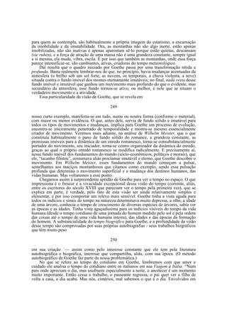 para quem as contempla, são habitualmente a própria imagem do estatismo, a encarnação
da imobilidade e da imutabilidade. Ora, as montanhas não são algo inerte, estão apenas
imobilizadas, não são inativas e apenas aparentam sê-lo porque estão quietas, descansam
(sie ruhen), e a força de atração de uma massa não é uma grandeza constante, sempre igual
a si mesma, ela muda, vibra, oscila. É por isso que também as montanhas, onde essa força
parece intensificar-se, são cambiantes, ativas, criadoras do tempo meteorológico.
Daí resulta que o quadro iniciado por Goethe passa por uma transformação nítida e
profunda. Basta realmente lembrar-nos de que, no princípio, havia mudanças acentuadas da
atmosfera (o brilho sob um sol forte, as nuvens, os temporais, a chuva violenta, a neve)
situada contra o fundo imóvel dos montes eternamente imutáveis; no final, nada resta desse
fundo imóvel e imutável que ganhou um movimento mais profundo do que o evidente, mas
secundário da atmosfera; esse fundo tornou-se ativo, ou melhor, é nele que se situam o
verdadeiro movimento e a atividade.
Essa particularidade da visão de Goethe, que se revela em
249
nosso curto exemplo, manifesta-se em tudo, numa ou noutra forma (conforme o material),
com maior ou menor evidência. O que, antes dele, servia de fundo sólido e imutável para
todos os tipos de movimentos e mudanças, implica para Goethe um processo de evolução,
encontra-se inteiramente penetrado de temporalidade e mostra-se mesmo essencialmente
criador de movimento. Veremos mais adiante, na análise de Wilhelm Meister, que o que
constituía habitualmente o pano de fundo sólido do romance, a grandeza constante, as
premissas imóveis para a dinâmica de um enredo romanesco, torna-se consubstancialmente
portador do movimento, seu iniciador, torna-se centro organizador da dinâmica do enredo,
graças ao qual o próprio enredo romanesco se modifica radicalmente. E precisamente aí,
nesse fundo imóvel dos fundamentos do mundo (sócio-econômicos, políticos e morais), que
ele, “tacanho filisteu”, costumava aliás proclamar imutável e eterno, que Goethe descobre o
movimento. Em Wilhelm Meister, esses fundamentos do mundo começam a pulsar,
semelhantes aos maciços montanhosos que citamos como exemplo, sendo essa pulsação
profunda que determina o movimento superficial e a mudança dos destinos humanos, das
vidas humanas. Mas voltaremos a esse ponto.
Chegamos assim à surpreendente aptidão de Goethe para ver o tempo no espaço. O que
impressiona é o frescor e a vivacidade excepcional dessa visão do tempo (corrente, aliás,
entre os escritores do século XVIII que pareciam ver o tempo pela primeira vez), que se
explica em parte, é verdade, pelo fato de esta visão ser ainda relativamente simples e
elementar, e por isso comportar um relevo mais sensível. Goethe tinha a vista aguda para
todos os indícios e sinais do tempo na natureza:determinava muito depressa, a olho, a idade
de uma árvore, conhecia o tempo de crescimento de diversas espécies de árvores, sabia ver
as épocas e as idades. Tinha vista aguçadíssima para os indícios visíveis do tempo da vida
humana (desde o tempo cotidiano de uma jornada do homem medido pelo sol e pela ordem
das coisas até o tempo de uma vida humana inteira), das idades e das épocas da formação
do homem. A substancialidade do tempo biográfico para Goethe, e a profundidade da visão
desse tempo são comprovadas por suas próprias autobiografias - seus trabalhos biográficos
que têm muito peso
250
em sua criação ´~~ assim como pelo interesse constante que ele tem pela literatura
autobiográfica e biográfica, interesse que compartilha, aliás, com sua época. (O método
autobiográfico de Goethe faz parte da nossa problemática.)
No que se refere ao tempo do cotidiano em Goethe, lembremos com que amor e
cuidado ele analisa o tempo do cotidiano entre os italianos em sua Viagem à Itália: “Num
país onde apreciam o dia, mas usufruem especialmente a noite, o anoitecer é um momento
muito importante. Então cessa o trabalho, o passeante regressa, o pai quer ver a filha de
volta a casa, o dia acaba. Mas nós, cimérios, mal sabemos o que é o dia. Envolvidos em

 